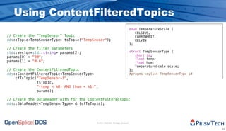 Using ContentFilteredTopics
                                                                                   enum TemperatureScale {
                                                                                      CELSIUS,
// Create the "TempSensor" Topic                                                      FAHRENHEIT,
dds::Topic<TempSensorType> tsTopic("TempSensor");                                     KELVIN
                                                                                   };
// Create the filter parameters
std::vector<std::string> params(2);                                                struct TempSensorType {
                                                                                      short id;
params[0] = "30";
                                                                                      float temp;
params[1] = "0.6";                                                                    float hum;
                                                                                      TemperatureScale scale;
// Create the ContentFilteredTopic                                                 };
dds::ContentFilteredTopic<TempSensorType>                                          #pragma keylist TempSensorType id
    cfTsTopic("TempSensor-1",
              tsTopic,
              "(temp < %0) AND (hum < %1)",
              params);

// Create the DataReader with for the ContentFilteredTopic
dds::DataReader<TempSensorType> dr(cfTsTopic);




                                          © 2010, PrismTech. All Rights Reserved


                                                                                                                       11
 