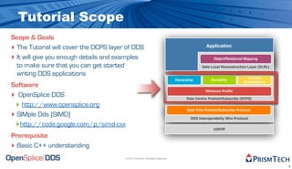Tutorial Scope
Scope & Goals
‣ The Tutorial will cover the DCPS layer of DDS                                                   Application

‣ It will give you enough details and examples                                                        Object/Relational Mapping

  to make sure that you can get started                                                        Data Local Reconstruction Layer (DLRL)

  writing DDS applications
                                                                                                                          Content
                                                                                 Ownership           Durability
                                                                                                                        Subscription
Software
‣ OpenSplice DDS
                                                                                                 Minimum Proﬁle

                                                                                      Data Centric Publish/Subscribe (DCPS)

  ‣ http://www.opensplice.org                                                          Real-Time Publish/Subscribe Protocol
‣ SIMple Dds (SIMD)                                                                      DDS Interoperability Wire Protocol

  ‣http://code.google.com/p/simd-cxx                                                                  UDP/IP

Prerequisite
‣ Basic C++ understanding
                                        © 2010, PrismTech. All Rights Reserved


                                                                                                                                        2
 