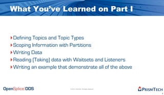 What You’ve Learned on Part I


‣Defining Topics and Topic Types
‣Scoping Information with Partitions
‣Writing Data
‣Reading (Taking) data with Waitsets and Listeners
‣Writing an example that demonstrate all of the above


                          © 2010, PrismTech. All Rights Reserved


                                                                   3
 