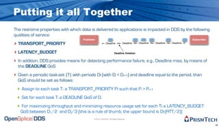 Putting it all Together
The real-time properties with which data is delivered to applications is impacted in DDS by the following
qualities of service:
                                      Publisher                                                                              Subscriber
‣ TRANSPORT_PRIORITY                                        Deadline             Deadline   Deadline   Deadline   Deadline



‣ LATENCY_BUDGET                                                       Deadline Violation


‣ In addition, DDS provides means for detecting performance failure, e.g., Deadline miss, by means of
  the DEADLINE QoS
‣ Given a periodic task-set {T} with periods Di (with Di < Di+1) and deadline equal to the period, than
  QoS should be set as follows:
 ‣ Assign to each task Ti a TRANSPORT_PRIORITY Pi such that Pi > Pi+1
 ‣ Set for each task Ti a DEADLINE QoS of Di
 ‣ For maximizing throughput and minimizing resource usage set for each Ti a LATENCY_BUDGET
   QoS between Di /2 and Di/3 (this is a rule of thumb, the upper bound is Di-(RTT/2))
                                              © 2010, PrismTech. All Rights Reserved


                                                                                                                                          38
 