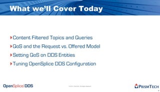 What we’ll Cover Today


‣Content Filtered Topics and Queries
‣QoS and the Request vs. Offered Model
‣Setting QoS on DDS Entities
‣Tuning OpenSplice DDS Configuration


                        © 2010, PrismTech. All Rights Reserved


                                                                 4
 