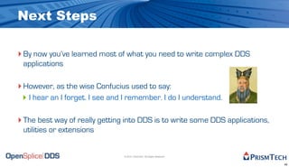 Next Steps

‣ By now you’ve learned most of what you need to write complex DDS
 applications

‣ However, as the wise Confucius used to say:
 ‣ I hear an I forget. I see and I remember. I do I understand.

‣ The best way of really getting into DDS is to write some DDS applications,
 utilities or extensions


                                © 2010, PrismTech. All Rights Reserved


                                                                               49
 