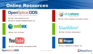 Online Resources

 http://www.opensplice.com/
                                                                                  http://www.slideshare.net/angelo.corsaro
 emailto:opensplicedds@prismtech.com




 http://bit.ly/1Sreg                                                              http://twitter.com/acorsaro/




                                                                                  http://opensplice.blogspot.com
 http://www.youtube.com/OpenSpliceTube


                                         © 2009, PrismTech. All Rights Reserved


                                                                                                                             50
 