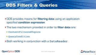 DDS Filters & Queries


‣ DDS provides means for filtering data using an application
 specified condition expression
‣ The two mechanism provided in order to filter data are:
 ‣ ContentFilteredTopics
 ‣ QueryCondition
‣ Both working in conjunction with a DataReader

                             © 2010, PrismTech. All Rights Reserved


                                                                      6
 