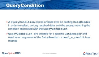 QueryCondition


‣ A QueryCondition can be created over an existing DataReader
 in order to select, among received data, only the subset matching the
 condition associated with the QueryCondition
‣ QueryCondition are created for a specific DataReader and
 used as an argument of the DataReader::read_w_condition
 method



                             © 2010, PrismTech. All Rights Reserved


                                                                         8
 