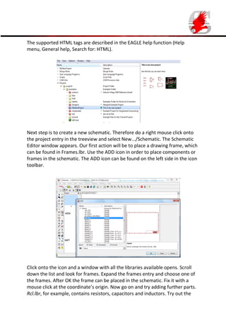 The supported HTML tags are described in the EAGLE help function (Help
menu, General help, Search for: HTML).

Next step is to create a new schematic. Therefore do a right mouse click onto
the project entry in the treeview and select New.../Schematic. The Schematic
Editor window appears. Our first action will be to place a drawing frame, which
can be found in Frames.lbr. Use the ADD icon in order to place components or
frames in the schematic. The ADD icon can be found on the left side in the icon
toolbar.

Click onto the icon and a window with all the libraries available opens. Scroll
down the list and look for frames. Expand the frames entry and choose one of
the frames. After OK the frame can be placed in the schematic. Fix it with a
mouse click at the coordinate’s origin. Now go on and try adding further parts.
Rcl.lbr, for example, contains resistors, capacitors and inductors. Try out the

 