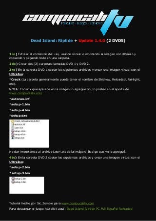 Dead Island: Riptide + Update 1.4.0 (2 DVD5)
1ro) Extraer el contenido del .iso, usando winrar o montando la imagen con Ultraiso y
copiando y pegando todo en una carpeta.
2do) Crear dos (2) carpetas llamadas DVD 1 y DVD 2.
3ro) En la carpeta DVD 1 copiar los siguientes archivos y crear una imagen virtual con el
UltraIso:
*Crack (La carpeta generalmente puede tener el nombre de Skidrow, Reloaded, Fairlight,
etc).
NOTA: El crack que aparece en la imágen lo agregue yo, lo posteo en el aporte de
www.compucalitv.com
*autorun.inf
*setup-1.bin
*setup-4.bin
*setup.exe
No dar importancia al archivo Leer!.txt de la imágen. Es algo que yo le agregué.
4to) En la carpeta DVD 2 copiar los siguientes archivos y crear una imagen virtual con el
UltraIso:
*setup-2.bin
*setup-3.bin
Tutorial hecho por Sic.Zombie para www.compucalitv.com
Para descargar el juego haz click aquí: Dead Island Riptide PC Full Español Reloaded
 