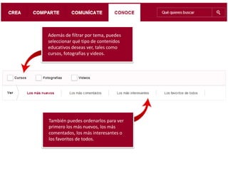 Además de filtrar por tema, puedes
seleccionar qué tipo de contenidos
educativos deseas ver, tales como
cursos, fotografías y videos.
También puedes ordenarlos para ver
primero los más nuevos, los más
comentados, los más interesantes o
los favoritos de todos.
 