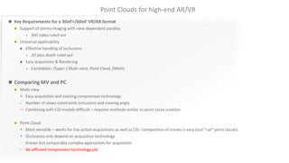 Point Clouds for high-end AR/VR
 Key Requirements for a 3DoF+/6DoF VR/AR format
 Support of stereo imaging with view dependent parallax
 360 video ruled out
 Universal applicability
 Effective handling of occlusions
 2D plus depth ruled out
 Easy acquisition & Rendering
 Candidates: (Super-) Multi-view, Point Cloud, (Mesh)
 Comparing MV and PC
 Multi-view
+ Easy acquisition and existing compression technology
- Number of views constraints occlusions and viewing angle
 Combining with CGI models difficult – requires methods similar to point cloud creation
 Point Cloud
+ Most versatile – works for live-action acquisitions as well as CGI. Composition of scenes is easy (just “cat” point clouds)
+ Occlusions only depend on acquisition technology
o Known but comparably complex approaches for acquisition
- No efficient compression technology yet
 