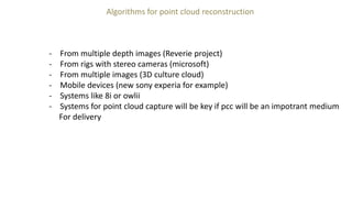 Algorithms for point cloud reconstruction
- From multiple depth images (Reverie project)
- From rigs with stereo cameras (microsoft)
- From multiple images (3D culture cloud)
- Mobile devices (new sony experia for example)
- Systems like 8i or owlii
- Systems for point cloud capture will be key if pcc will be an impotrant medium
For delivery
 
