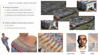 How to render point clouds?
 Giving size to points
 Splats, rectangles, cubes (=3D pixels)
 Trade-off size vs. texture high frequency
 Meshing, and using illumation techniques
 A demo using PCC contents (and renderer)
 8i content
 Technicolor based rendering
 
