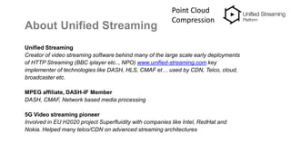 About Unified Streaming
Unified Streaming
Creator of video streaming software behind many of the large scale early deployments
of HTTP Streaming (BBC iplayer etc.., NPO) www.unified-streaming.com key
implementer of technologies like DASH, HLS, CMAF et… used by CDN, Telco, cloud,
broadcaster etc.
MPEG affiliate, DASH-IF Member
DASH, CMAF, Network based media processing
5G Video streaming pioneer
Involved in EU H2020 project Superfluidity with companies like Intel, RedHat and
Nokia. Helped many telco/CDN on advanced streaming architectures
Point Cloud
Compression
 