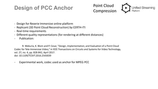 Design of PCC Anchor Point Cloud
Compression
- Design for Reverie Immersive online platform
- Replicant (3D Point Cloud Reconstruction) by CERTH-ITI
- Real-time requirements
- Different quality representations (for rendering at different distances)
- Publication:
R. Mekuria, K. Blom and P. Cesar, "Design, Implementation, and Evaluation of a Point Cloud
Codec for Tele-Immersive Video," in IEEE Transactions on Circuits and Systems for Video Technology,
vol. 27, no. 4, pp. 828-842, April 2017.
doi: 10.1109/TCSVT.2016.2543039
- Experimental work, codec used as anchor for MPEG PCC
 