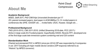 About Me
Academic Background
MSEE, Delft 2011, PhD CWI/Vrije Universiteit Amsterdam jan’17
25+ peered reviewed papers, best paper in ACM MMSys’13, 5+ invited papers in
conferences like SPIE, ICASSP, etc…. Invited talks: UIUC, Huawei, Google etc…
Professional Background
TNO (2010-2011), CWI 2011-2016, Unified Streaming 2016-date, PCC (2017-)
Active in large scale EU Funded projects: Superfluidity H2020, Reverie FP7, developed one
of the first large scale tele-immersive system combining real and CGI content
Standardization Work
Chaired and pioneered PCC in MPEG (since jan.2014) CfP was responded by 9 companies
in oct. 2017 including all major mobile device vendors (CfP response referred to as
“Historic” by MPEG convenor).
Point Cloud
Compression
 