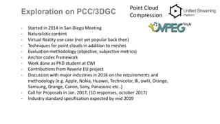 Exploration on PCC/3DGC
Point Cloud
Compression
- Started in 2014 in San Diego Meeting
- Naturalistic content
- Virtual Reality use case (not yet popular back then)
- Techniques for point clouds in addition to meshes
- Evaluation methodology (objective, subjective metrics)
- Anchor codec framework
- Work done as PhD student at CWI
- Contributions from Reverie EU project
- Discussion with major industries in 2016 on the requirements and
methodology (e.g. Apple, Nokia, Huawei, Technicolor, 8i, owlii, Orange,
Samsung, Orange, Canon, Sony, Panasonic etc..)
- Call for Proposals in Jan. 2017, (10 responses, october 2017)
- Industry standard specification expected by mid 2019
 