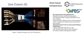 Use Cases (5)
Point Cloud
Compression
Figure: Cultural heritage in the 3D Cloud project
Key requirements for this application are:
Progressive coding to enable increasing quality.
Color attributes coding is needed, preferable 8-12 bits
per component
Generic attributes coding such as for material properties.
Lossless is important to enable the best representation
when possible
Typical point clouds in this use case have the following
characteristics:
1 Million upto billions of points (e.g. [13])
Color attributes of 8-12 bits per color component
Can contain multiple clusters/groups of points
 
