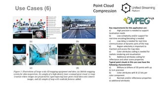 Use Cases (6)
Point Cloud
Compression
Key requirements for this application are:
a) High precision is needed to support
localization needs
b) Low complexity and/or support for
real-time encoding/decoding is needed
c) Low delay is needed for real-time
communication of dynamic parts of the map
d) Region selectivity is important to
maintain and access the map data
e) Color attributes coding is needed for
realistic rendering and visualization
f) Additional attributes coding for
reflectance and other scene properties
Typical point clouds in this use case have the
following characteristics:
a) Millions to billions of 3D points with up
to 1cm precision
b) Color attributes with 8-12 bits per
color component
c) Normals and/or reflectance properties
as additional attributes
 