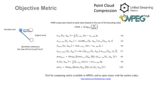 Objective Metric
Point Cloud
Compression
Decoded coud
Original cloud
Symmetric distances:
the max of D to O and O to D
PSNR using scalar based on peak value (based on the size of the bounding cube)
𝑃𝑆𝑁𝑅 = 10 log10
3𝑝2
𝑀𝑆𝐸
𝑑 𝑟𝑚𝑠 𝑉𝑜𝑟 , 𝑉𝑑𝑒𝑔 =
1
√𝐾
||𝑣𝑙 − 𝑣 𝑛𝑛 _𝑑𝑒𝑔 ||2𝑣 𝑙 ∈𝑉𝑜𝑟 ,
(4)
𝑑 𝑠𝑦𝑚 _𝑟𝑚𝑠 𝑉𝑜𝑟 , 𝑉𝑑𝑒𝑔 = 𝑚𝑎𝑥⁡( 𝑑 𝑟𝑚𝑠 𝑉𝑜𝑟 , 𝑉𝑑𝑒𝑔 , 𝑑 𝑟𝑚𝑠 𝑉𝑑𝑒𝑔 , 𝑉𝑜𝑟 ) (5)
𝑑ℎ 𝑎𝑢𝑠𝑠 𝑉𝑜𝑟 , 𝑉𝑑𝑒𝑔 = 𝑚𝑎𝑥 𝑣 𝑙 ∈𝑉𝑜𝑟 ,
( ||𝑣𝑙 − 𝑣 𝑛𝑛 _𝑑𝑒𝑔 ||2 ) (6)
𝑑 𝑠𝑦𝑚 _ℎ 𝑎𝑢𝑠𝑠 𝑉𝑜𝑟 , 𝑉𝑑𝑒𝑔 = 𝑚𝑎 𝑥 𝑑ℎ 𝑎𝑢𝑠𝑠 𝑉𝑜𝑟 , 𝑉𝑑𝑒𝑔 , 𝑑ℎ 𝑎𝑢𝑠𝑠 𝑉𝑑𝑒𝑔 , 𝑉𝑜𝑟 (7)
𝑝𝑠𝑛𝑟𝑔𝑒𝑜𝑚 = 10𝑙𝑜𝑔10 ( | 𝑚𝑎𝑥 𝑥,𝑦,𝑧 𝑉𝑑𝑒𝑔 |2
2
/ (𝑑 𝑠𝑦𝑚 𝑟𝑚𝑠 𝑉𝑜𝑟 , 𝑉𝑑𝑒𝑔 )2
) (8)
𝑑 𝑦 𝑉𝑜𝑟 , 𝑉𝑑𝑒𝑔 =
1
√𝐾
||𝑦(𝑣𝑙) − 𝑦(𝑣 𝑛𝑛 _𝑑𝑒𝑔 )||2𝑣 𝑙 ∈𝑉𝑜𝑟 ,
(9)
𝑝𝑠𝑛𝑟𝑦 = 10𝑙𝑜𝑔10 ( |𝑚𝑎𝑥 𝑦 𝑉𝑑𝑒𝑔 |2
2
/ (𝑑 𝑦 𝑉𝑜𝑟 , 𝑉𝑑𝑒𝑔 )2
) (10)
Tool for computing metric available in MPEG, and as open source with the anchor codec:
https://github.com/RufaelDev/pcc-mp3dg
 