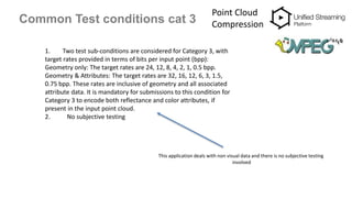 Common Test conditions cat 3
Point Cloud
Compression
1. Two test sub-conditions are considered for Category 3, with
target rates provided in terms of bits per input point (bpp):
Geometry only: The target rates are 24, 12, 8, 4, 2, 1, 0.5 bpp.
Geometry & Attributes: The target rates are 32, 16, 12, 6, 3, 1.5,
0.75 bpp. These rates are inclusive of geometry and all associated
attribute data. It is mandatory for submissions to this condition for
Category 3 to encode both reflectance and color attributes, if
present in the input point cloud.
2. No subjective testing
This application deals with non visual data and there is no subjective testing
involved
 
