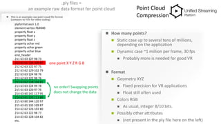 .ply files =
an example raw data format for point cloud
 This is an example raw point coud file format
(compare to YUV for video coding)
 How many points?
 Static case up to several tens of millions,
depending on the application
 Dynamic case ~1 million per frame, 30 fps
 Probably more is needed for good VR
 Format
 Geometry XYZ
 Fixed precision for VR applications
 Float still often used
 Colors RGB
 As usual, integer 8/10 bits.
 Possibly other attributes
 (not present in the ply file here on the left)
plyformat ascii 1.0
element vertex 764940
property float x
property float y
property float z
property uchar red
property uchar green
property uchar blue
end_header
211 63 63 127 98 73
213 63 61 134 109 87
212 62 63 122 97 75
212 63 62 129 102 79
212 63 63 124 98 76
213 62 63 122 98 76
213 63 62 128 104 81
213 63 63 124 99 78
215 61 63 120 97 76
214 63 60 141 117 95
214 63 61 135 111 89
215 63 60 144 120 97
215 63 61 133 109 87
214 62 62 126 102 80
214 62 63 122 98 77
214 63 62 128 104 82
etc.
one point X Y Z R G B
no order! Swapping points
does not change the data
Point Cloud
Compression
 