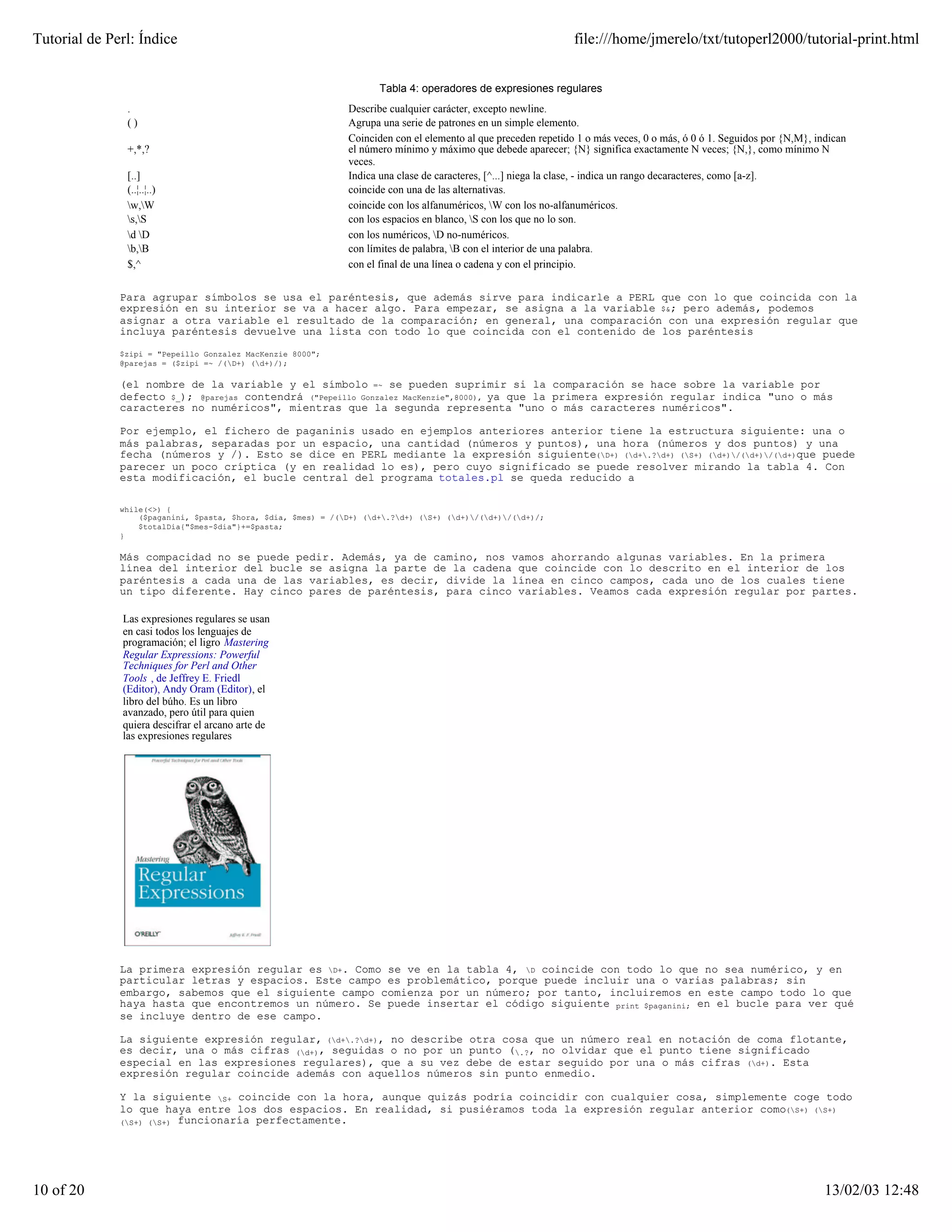 Tutorial de Perl: Índice                                                                                        file:///home/jmerelo/txt/tutoperl2000/tutorial-print.html


                                                                     Tabla 4: operadores de expresiones regulares
               .                                              Describe cualquier carácter, excepto newline.
               ()                                             Agrupa una serie de patrones en un simple elemento.
                                                              Coinciden con el elemento al que preceden repetido 1 o más veces, 0 o más, ó 0 ó 1. Seguidos por {N,M}, indican
               +,*,?                                          el número mínimo y máximo que debede aparecer; {N} significa exactamente N veces; {N,}, como mínimo N
                                                              veces.
               [..]                                           Indica una clase de caracteres, [^...] niega la clase, - indica un rango decaracteres, como [a-z].
               (..¦..¦..)                                     coincide con una de las alternativas.
               w,W                                          coincide con los alfanuméricos, W con los no-alfanuméricos.
               s,S                                          con los espacios en blanco, S con los que no lo son.
               d D                                          con los numéricos, D no-numéricos.
               b,B                                          con límites de palabra, B con el interior de una palabra.
               $,^                                            con el final de una línea o cadena y con el principio.


              Para agrupar símbolos se usa el paréntesis, que además sirve para indicarle a PERL que con lo que coincida con la
              expresión en su interior se va a hacer algo. Para empezar, se asigna a la variable $&; pero además, podemos
              asignar a otra variable el resultado de la comparación; en general, una comparación con una expresión regular que
              incluya paréntesis devuelve una lista con todo lo que coincida con el contenido de los paréntesis

              $zipi = "Pepeillo Gonzalez MacKenzie 8000";
              @parejas = ($zipi =~ /(D+) (d+)/);

              (el nombre de la variable y el símbolo =~ se pueden suprimir si la comparación se hace sobre la variable por
              defecto $_); @parejas contendrá ("Pepeillo Gonzalez MacKenzie",8000), ya que la primera expresión regular indica "uno o más
              caracteres no numéricos", mientras que la segunda representa "uno o más caracteres numéricos".

              Por ejemplo, el fichero de paganinis usado en ejemplos anteriores anterior tiene la estructura siguiente: una o
              más palabras, separadas por un espacio, una cantidad (números y puntos), una hora (números y dos puntos) y una
              fecha (números y /). Esto se dice en PERL mediante la expresión siguiente(D+) (d+.?d+) (S+) (d+)/(d+)/(d+)que puede
              parecer un poco críptica (y en realidad lo es), pero cuyo significado se puede resolver mirando la tabla 4. Con
              esta modificación, el bucle central del programa totales.pl se queda reducido a

              while(<>) {
                  ($paganini, $pasta, $hora, $dia, $mes) = /(D+) (d+.?d+) (S+) (d+)/(d+)/(d+)/;
                  $totalDia{"$mes-$dia"}+=$pasta;
              }

              Más compacidad no se puede pedir. Además, ya de camino, nos vamos ahorrando algunas variables. En la primera
              línea del interior del bucle se asigna la parte de la cadena que coincide con lo descrito en el interior de los
              paréntesis a cada una de las variables, es decir, divide la línea en cinco campos, cada uno de los cuales tiene
              un tipo diferente. Hay cinco pares de paréntesis, para cinco variables. Veamos cada expresión regular por partes.

              Las expresiones regulares se usan
              en casi todos los lenguajes de
              programación; el ligro Mastering
              Regular Expressions: Powerful
              Techniques for Perl and Other
              Tools , de Jeffrey E. Friedl
              (Editor), Andy Oram (Editor), el
              libro del búho. Es un libro
              avanzado, pero útil para quien
              quiera descifrar el arcano arte de
              las expresiones regulares




              La primera expresión regular es D+. Como se ve en la tabla 4, D coincide con todo lo que no sea numérico, y en
              particular letras y espacios. Este campo es problemático, porque puede incluir una o varias palabras; sin
              embargo, sabemos que el siguiente campo comienza por un número; por tanto, incluiremos en este campo todo lo que
              haya hasta que encontremos un número. Se puede insertar el código siguiente print $paganini; en el bucle para ver qué
              se incluye dentro de ese campo.

              La siguiente expresión regular, (d+.?d+), no describe otra cosa que un número real en notación de coma flotante,
              es decir, una o más cifras (d+), seguidas o no por un punto (.?, no olvidar que el punto tiene significado
              especial en las expresiones regulares), que a su vez debe de estar seguido por una o más cifras (d+). Esta
              expresión regular coincide además con aquellos números sin punto enmedio.

              Y la siguiente S+ coincide con la hora, aunque quizás podría coincidir con cualquier cosa, simplemente coge todo
              lo que haya entre los dos espacios. En realidad, si pusiéramos toda la expresión regular anterior como(S+) (S+)
              (S+) (S+) funcionaría perfectamente.




10 of 20                                                                                                                                                                13/02/03 12:48
 