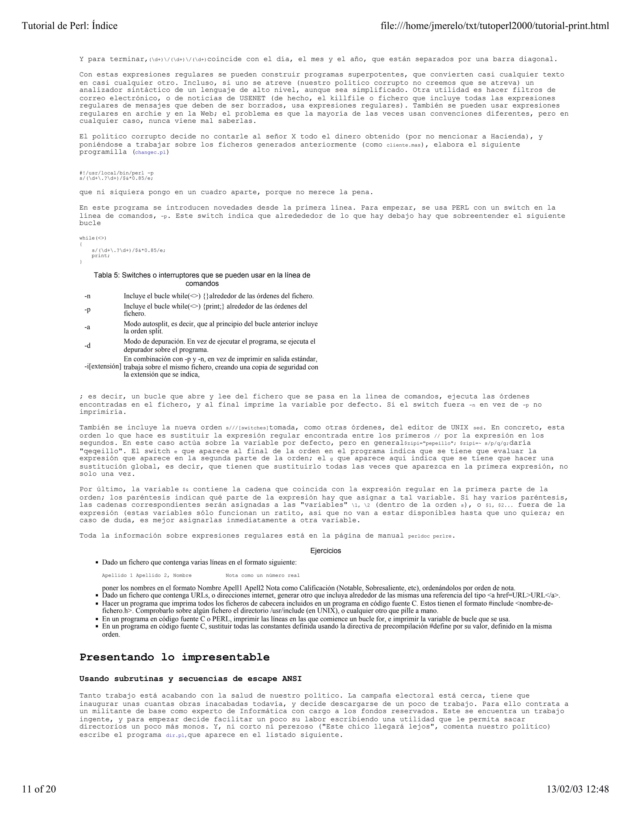 Tutorial de Perl: Índice                                                                                            file:///home/jmerelo/txt/tutoperl2000/tutorial-print.html


              Y para terminar,(d+)/(d+)/(d+)coincide con el día, el mes y el año, que están separados por una barra diagonal.

              Con estas expresiones regulares se pueden construir programas superpotentes, que convierten casi cualquier texto
              en casi cualquier otro. Incluso, si uno se atreve (nuestro político corrupto no creemos que se atreva) un
              analizador sintáctico de un lenguaje de alto nivel, aunque sea simplificado. Otra utilidad es hacer filtros de
              correo electrónico, o de noticias de USENET (de hecho, el killfile o fichero que incluye todas las expresiones
              regulares de mensajes que deben de ser borrados, usa expresiones regulares). También se pueden usar expresiones
              regulares en archie y en la Web; el problema es que la mayoría de las veces usan convenciones diferentes, pero en
              cualquier caso, nunca viene mal saberlas.

              El político corrupto decide no contarle al señor X todo el dinero obtenido (por no mencionar a Hacienda), y
              poniéndose a trabajar sobre los ficheros generados anteriormente (como cliente.mas), elabora el siguiente
              programilla (changec.pl)

              #!/usr/local/bin/perl -p
              s/(d+.?d+)/$&*0.85/e;

              que ni siquiera pongo en un cuadro aparte, porque no merece la pena.

              En este programa se introducen novedades desde la primera línea. Para empezar, se usa PERL con un switch en la
              línea de comandos, -p. Este switch indica que alredededor de lo que hay debajo hay que sobreentender el siguiente
              bucle

              while(<>)
              {
                  s/(d+.?d+)/$&*0.85/e;
                  print;
              }

                    Tabla 5: Switches o interruptores que se pueden usar en la línea de
                                                 comandos
               -n            Incluye el bucle while(<>) {}alrededor de las órdenes del fichero.
               -p            Incluye el bucle while(<>) {print;} alrededor de las órdenes del
                             fichero.
               -a            Modo autosplit, es decir, que al principio del bucle anterior incluye
                             la orden split.
                             Modo de depuración. En vez de ejecutar el programa, se ejecuta el
               -d
                             depurador sobre el programa.
                             En combinación con -p y -n, en vez de imprimir en salida estándar,
               -i[extensión] trabaja sobre el mismo fichero, creando una copia de seguridad con
                             la extensión que se indica,


              ; es decir, un bucle que abre y lee del fichero que se pasa en la línea de comandos, ejecuta las órdenes
              encontradas en el fichero, y al final imprime la variable por defecto. Si el switch fuera -n en vez de -p no
              imprimiría.

              También se incluye la nueva orden s///[switches]tomada, como otras órdenes, del editor de UNIX sed. En concreto, esta
              orden lo que hace es sustituir la expresión regular encontrada entre los primeros // por la expresión en los
              segundos. En este caso actúa sobre la variable por defecto, pero en general$zipi="pepeillo"; $zipi=~ s/p/q/g;daría
              "qeqeillo". El switch e que aparece al final de la orden en el programa indica que se tiene que evaluar la
              expresión que aparece en la segunda parte de la orden; el g que aparece aquí indica que se tiene que hacer una
              sustitución global, es decir, que tienen que sustituirlo todas las veces que aparezca en la primera expresión, no
              solo una vez.

              Por último, la variable $& contiene la cadena que coincida con la expresión regular en la primera parte de la
              orden; los paréntesis indican qué parte de la expresión hay que asignar a tal variable. Si hay varios paréntesis,
              las cadenas correspondientes serán asignadas a las "variables" 1, 2 (dentro de la orden s), o $1, $2... fuera de la
              expresión (estas variables sólo funcionan un ratito, asi que no van a estar disponibles hasta que uno quiera; en
              caso de duda, es mejor asignarlas inmediatamente a otra variable.

              Toda la información sobre expresiones regulares está en la página de manual                                    perldoc perlre.


                                                                                               Ejercicios
                      Dado un fichero que contenga varias líneas en el formato siguiente:
                      Apellido 1 Apellido 2, Nombre              Nota como un número real

                      poner los nombres en el formato Nombre Apell1 Apell2 Nota como Calificación (Notable, Sobresaliente, etc), ordenándolos por orden de nota.
                      Dado un fichero que contenga URLs, o direcciones internet, generar otro que incluya alrededor de las mismas una referencia del tipo <a href=URL>URL</a>.
                      Hacer un programa que imprima todos los ficheros de cabecera incluidos en un programa en código fuente C. Estos tienen el formato #include <nombre-de-
                      fichero.h>. Comprobarlo sobre algún fichero el directorio /usr/include (en UNIX), o cualquier otro que pille a mano.
                      En un programa en código fuente C o PERL, imprimir las líneas en las que comience un bucle for, e imprimir la variable de bucle que se usa.
                      En un programa en código fuente C, sustituir todas las constantes definida usando la directiva de precompilación #define por su valor, definido en la misma
                      orden.


              Presentando lo impresentable
              Usando subrutinas y secuencias de escape ANSI

              Tanto trabajo está acabando con la salud de nuestro político. La campaña electoral está cerca, tiene que
              inaugurar unas cuantas obras inacabadas todavía, y decide descargarse de un poco de trabajo. Para ello contrata a
              un militante de base como experto de Informática con cargo a los fondos reservados. Este se encuentra un trabajo
              ingente, y para empezar decide facilitar un poco su labor escribiendo una utilidad que le permita sacar
              directorios un poco más monos. Y, ni corto ni perezoso ("Este chico llegará lejos", comenta nuestro político)
              escribe el programa dir.pl,que aparece en el listado siguiente.




11 of 20                                                                                                                                                                    13/02/03 12:48
 