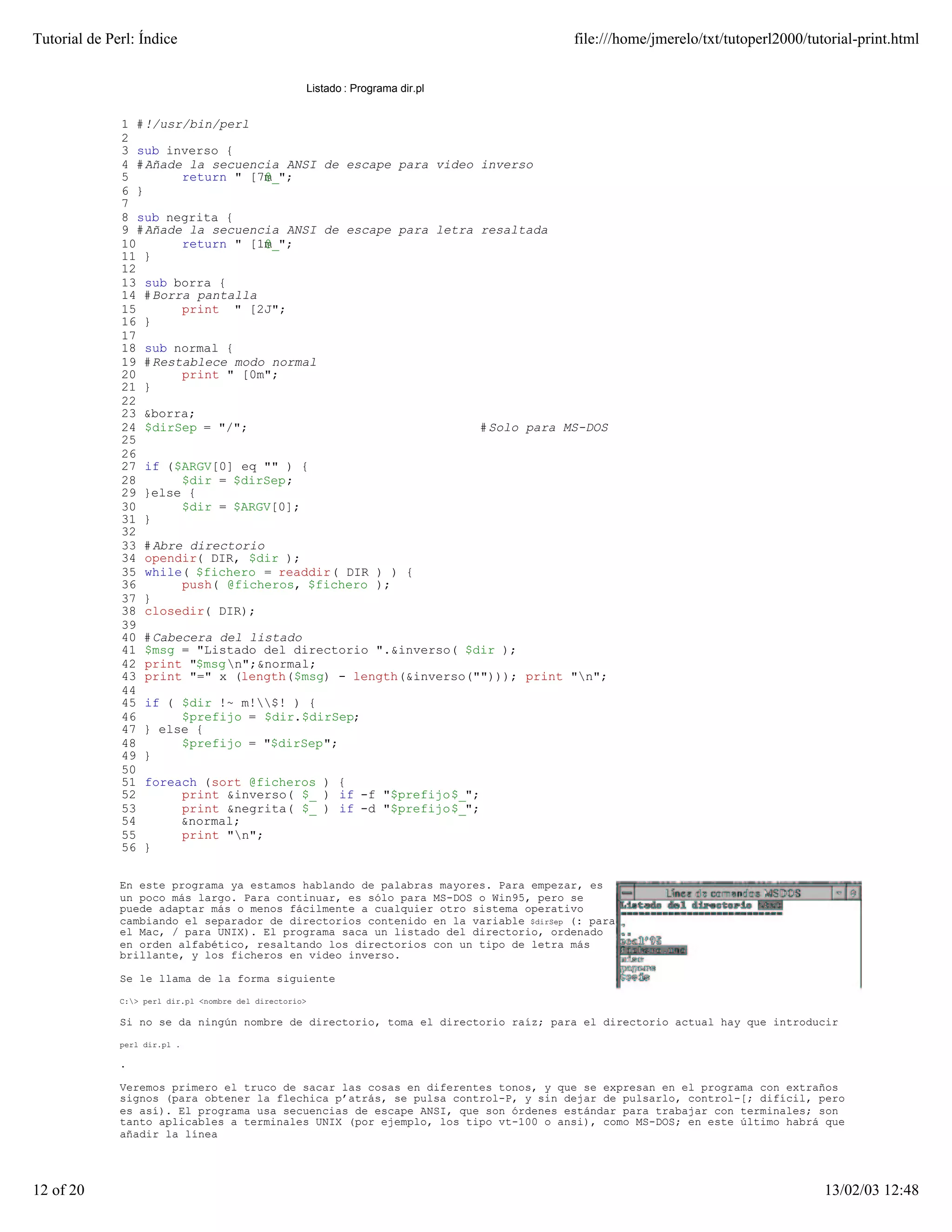Tutorial de Perl: Índice                                                             file:///home/jmerelo/txt/tutoperl2000/tutorial-print.html


                                                         Listado : Programa dir.pl


              1 #!/usr/bin/perl
              2
              3 sub inverso {
              4 #Añade la secuencia ANSI de escape para video inverso
              5       return "[7m@_";
              6 }
              7
              8 sub negrita {
              9 #Añade la secuencia ANSI de escape para letra resaltada
              10      return "[1m@_";
              11 }
              12
              13 sub borra {
              14 #Borra pantalla
              15      print "[2J";
              16 }
              17
              18 sub normal {
              19 #Restablece modo normal
              20      print "[0m";
              21 }
              22
              23 &borra;
              24 $dirSep = "/";                               # Solo para MS-DOS
              25
              26
              27 if ($ARGV[0] eq "" ) {
              28      $dir = $dirSep;
              29 }else {
              30      $dir = $ARGV[0];
              31 }
              32
              33 #Abre directorio
              34 opendir( DIR, $dir );
              35 while( $fichero = readdir( DIR ) ) {
              36      push( @ficheros, $fichero );
              37 }
              38 closedir( DIR);
              39
              40 #Cabecera del listado
              41 $msg = "Listado del directorio ".&inverso( $dir );
              42 print "$msgn";&normal;
              43 print "=" x (length($msg) - length(&inverso(""))); print "n";
              44
              45 if ( $dir !~ m!$! ) {
              46      $prefijo = $dir.$dirSep;
              47 } else {
              48      $prefijo = "$dirSep";
              49 }
              50
              51 foreach (sort @ficheros ) {
              52      print &inverso( $_ ) if -f "$prefijo$_";
              53      print &negrita( $_ ) if -d "$prefijo$_";
              54      &normal;
              55      print "n";
              56 }


              En este programa ya estamos hablando de palabras mayores. Para empezar, es
              un poco más largo. Para continuar, es sólo para MS-DOS o Win95, pero se
              puede adaptar más o menos fácilmente a cualquier otro sistema operativo
              cambiando el separador de directorios contenido en la variable $dirSep (: para
              el Mac, / para UNIX). El programa saca un listado del directorio, ordenado
              en orden alfabético, resaltando los directorios con un tipo de letra más
              brillante, y los ficheros en video inverso.

              Se le llama de la forma siguiente

              C:> perl dir.pl <nombre del directorio>

              Si no se da ningún nombre de directorio, toma el directorio raíz; para el directorio actual hay que introducir

              perl dir.pl .

              .

              Veremos primero el truco de sacar las cosas en diferentes tonos, y que se expresan en el programa con extraños
              signos (para obtener la flechica p’atrás, se pulsa control-P, y sin dejar de pulsarlo, control-[; difícil, pero
              es así). El programa usa secuencias de escape ANSI, que son órdenes estándar para trabajar con terminales; son
              tanto aplicables a terminales UNIX (por ejemplo, los tipo vt-100 o ansi), como MS-DOS; en este último habrá que
              añadir la línea




12 of 20                                                                                                                      13/02/03 12:48
 