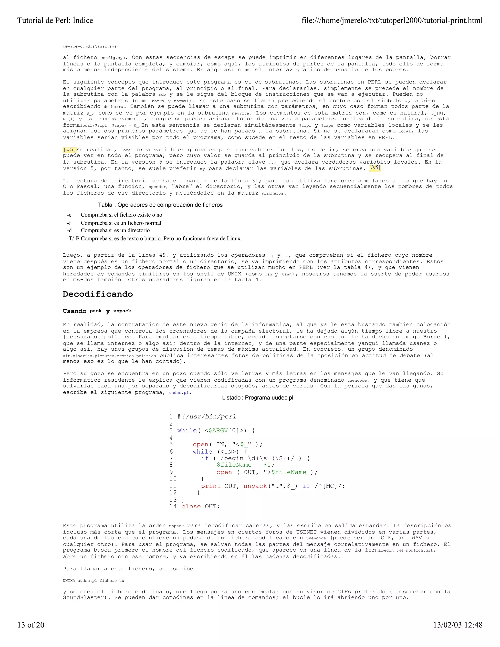 Tutorial de Perl: Índice                                                                     file:///home/jmerelo/txt/tutoperl2000/tutorial-print.html


              device=c:dosansi.sys

              al fichero config.sys. Con estas secuencias de escape se puede imprimir en diferentes lugares de la pantalla, borrar
              líneas o la pantalla completa, y cambiar, como aquí, los atributos de partes de la pantalla, todo ello de forma
              más o menos independiente del sistema. Es algo así como el interfaz gráfico de usuario de los pobres.

              El siguiente concepto que introduce este programa es el de subrutinas. Las subrutinas en PERL se pueden declarar
              en cualquier parte del programa, al principio o al final. Para declararlas, simplemente se precede el nombre de
              la subrutina con la palabra sub y se le sigue del bloque de instrucciones que se van a ejecutar. Pueden no
              utilizar parámetros (como borra y normal). En este caso se llaman precediéndo el nombre con el símbolo &, o bien
              escribiendo do borra. También se puede llamar a una subrutina con parámetros, en cuyo caso forman todos parte de la
              matriz @_, como se ve por ejemplo en la subrutina negrita. Los elementos de esta matriz son, como es natural, $_[0],
              $_[1] y así sucesivamente, aunque se pueden asignar todos de una vez a parámetros locales de la subrutina, de esta
              formalocal($zipi, $zape) = @_;En esta sentencia se declaran simultáneamente $zipi y $zape como variables locales y se les
              asignan los dos primeros parámetros que se le han pasado a la subrutina. Si no se declararan como local, las
              variables serían visibles por todo el programa, como sucede en el resto de las variables en PERL.

              [v5]En realidad, local crea variables globales pero con valores locales; es decir, se crea una variable que se
              puede ver en todo el programa, pero cuyo valor se guarda al principio de la subrutina y se recupera al final de
              la subrutina. En la versión 5 se introduce la palabra clave my, que declara verdaderas variables locales. En la
              versión 5, por tanto, se suele preferir my para declarar las variables de las subrutinas. [/v5]

              La lectura del directorio se hace a partir de la línea 31; para eso utiliza funciones similares a las que hay en
              C o Pascal; una funcion, opendir, "abre" el directorio, y las otras van leyendo secuencialmente los nombres de todos
              los ficheros de ese directorio y metiéndolos en la matriz @ficheros.

                            Tabla : Operadores de comprobación de ficheros
               -e    Comprueba si el fichero existe o no
               -f    Comprueba si es un fichero normal
               -d    Comprueba si es un directorio
               -T/-B Comprueba si es de texto o binario. Pero no funcionan fuera de Linux.

              Luego, a partir de la línea 49, y utilizando los operadores -f y -d, que comprueban si el fichero cuyo nombre
              viene después es un fichero normal o un directorio, se va imprimiendo con los atributos correspondientes. Estos
              son un ejemplo de los operadores de fichero que se utilizan mucho en PERL (ver la tabla 4), y que vienen
              heredados de comandos similares en los shell de UNIX (como csh y bash), nosotros tenemos la suerte de poder usarlos
              en ms-dos también. Otros operadores figuran en la tabla 4.

              Decodificando
              Usando    pack   y   unpack

              En realidad, la contratación de este nuevo genio de la informática, al que ya le está buscando también colocación
              en la empresa que controla los ordenadores de la campaña electoral, le ha dejado algún tiempo libre a nuestro
              [censurado] político. Para emplear este tiempo libre, decide conectarse con eso que le ha dicho su amigo Borrell,
              que se llama internez o algo así; dentro de la internez, y de una parte especialmente yanqui llamada usanez o
              algo así, hay unos grupos de discusión de temas de máxima actualidad. En concreto, un grupo denominado
              alt.binaries.pictures.erotica.politics publica interesantes fotos de políticas de la oposición en actitud de debate (al
              menos eso es lo que le han contado).

              Pero su gozo se encuentra en un pozo cuando sólo ve letras y más letras en los mensajes que le van llegando. Su
              informático residente le explica que vienen codificadas con un programa denominado uuencode, y que tiene que
              salvarlas cada una por separado y decodificarlas después, antes de verlas. Con la pericia que dan las ganas,
              escribe el siguiente programa, uudec.pl.
                                                            Listado : Programa uudec.pl


                                                          1 #!/usr/bin/perl
                                                          2
                                                          3 while( <$ARGV[0]>) {
                                                          4
                                                          5     open( IN, "<$_" );
                                                          6     while (<IN>) {
                                                          7        if ( /begin d+s+(S+)/ ) {
                                                          8            $fileName = $1;
                                                          9            open ( OUT, ">$fileName );
                                                          10       }
                                                          11       print OUT, unpack("u",$_) if /^[MC]/;
                                                          12     }
                                                          13 }
                                                          14 close OUT;

              Este programa utiliza la orden unpack para decodificar cadenas, y las escribe en salida estándar. La descripción es
              incluso más corta que el programa. Los mensajes en ciertos foros de USENET vienen divididos en varias partes,
              cada una de las cuales contiene un pedazo de un fichero codificado con uuencode (puede ser un .GIF, un .WAV o
              cualquier otro). Para usar el programa, se salvan todas las partes del mensaje correlativamente en un fichero. El
              programa busca primero el nombre del fichero codificado, que aparece en una línea de la formabegin 644 nomfich.gif,
              abre un fichero con ese nombre, y va escribiendo en él las cadenas decodificadas.

              Para llamar a este fichero, se escribe

              UNIX% uudec.pl fichero.uu

              y se crea el fichero codificado, que luego podrá uno contemplar con su visor de GIFs preferido (o escuchar con la
              SoundBlaster). Se pueden dar comodines en la línea de comandos; el bucle lo irá abriendo uno por uno.




13 of 20                                                                                                                              13/02/03 12:48
 