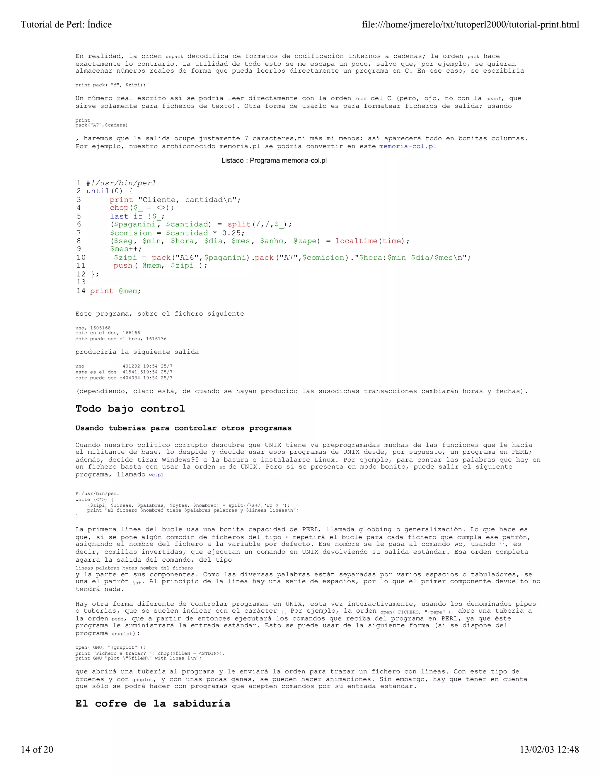 Tutorial de Perl: Índice                                                                           file:///home/jmerelo/txt/tutoperl2000/tutorial-print.html


              En realidad, la orden unpack decodifica de formatos de codificación internos a cadenas; la orden pack hace
              exactamente lo contrario. La utilidad de todo esto se me escapa un poco, salvo que, por ejemplo, se quieran
              almacenar números reales de forma que pueda leerlos directamente un programa en C. En ese caso, se escribiría

              print pack( "f", $zipi);

              Un número real escrito así se podría leer directamente con la orden read del C (pero, ojo, no con la scanf, que
              sirve solamente para ficheros de texto). Otra forma de usarlo es para formatear ficheros de salida; usando

              print
              pack("A7",$cadena)

              , haremos que la salida ocupe justamente 7 caracteres,ni más mi menos; así aparecerá todo en bonitas columnas.
              Por ejemplo, nuestro archiconocido memoria.pl se podría convertir en este memoria-col.pl

                                                               Listado : Programa memoria-col.pl


              1 #!/usr/bin/perl
              2 until(0) {
              3      print "Cliente, cantidadn";
              4      chop($_ = <>);
              5      last if !$_;
              6      ($paganini, $cantidad) = split(/,/,$_);
              7      $comision = $cantidad * 0.25;
              8      ($seg, $min, $hora, $dia, $mes, $anho, @zape) = localtime(time);
              9      $mes++;
              10      $zipi = pack("A16",$paganini).pack("A7",$comision)."$hora:$min $dia/$mesn";
              11      push( @mem, $zipi );
              12 };
              13
              14 print @mem;

              Este programa, sobre el fichero siguiente

              uno, 1605168
              este es el dos, 166166
              este puede ser el tres, 1616136

              produciría la siguiente salida

              uno             401292 19:54 25/7
              este es el dos 41541.519:54 25/7
              este puede ser e404034 19:54 25/7

              (dependiendo, claro está, de cuando se hayan producido las susodichas transacciones cambiarán horas y fechas).

              Todo bajo control
              Usando tuberías para controlar otros programas

              Cuando nuestro político corrupto descubre que UNIX tiene ya preprogramadas muchas de las funciones que le hacía
              el militante de base, lo despide y decide usar esos programas de UNIX desde, por supuesto, un programa en PERL;
              además, decide tirar Windows95 a la basura e instalalarse Linux. Por ejemplo, para contar las palabras que hay en
              un fichero basta con usar la orden wc de UNIX. Pero si se presenta en modo bonito, puede salir el siguiente
              programa, llamado wc.pl

              #!/usr/bin/perl
              while (<*>) {
                  ($zipi, $lineas, $palabras, $bytes, $nombref) = split(/s+/,‘wc $_‘);
                  print "El fichero $nombref tiene $palabras palabras y $lineas lineasn";
              }

              La primera línea del bucle usa una bonita capacidad de PERL, llamada globbing o generalización. Lo que hace es
              que, si se pone algún comodín de ficheros del tipo * repetirá el bucle para cada fichero que cumpla ese patrón,
              asignando el nombre del fichero a la variable por defecto. Ese nombre se le pasa al comando wc, usando ‘‘, es
              decir, comillas invertidas, que ejecutan un comando en UNIX devolviendo su salida estándar. Esa orden completa
              agarra la salida del comando, del tipo
              lineas palabras bytes nombre del fichero
              y la parte en sus componentes. Como las diversas palabras están separadas por varios espacios o tabuladores, se
              una el patrón s+. Al principio de la línea hay una serie de espacios, por lo que el primer componente devuelto no
              tendrá nada.

              Hay otra forma diferente de controlar programas en UNIX, esta vez interactivamente, usando los denominados pipes
              o tuberías, que se suelen indicar con el carácter |. Por ejemplo, la orden open( FICHERO, "|pepe" ), abre una tubería a
              la orden pepe, que a partir de entonces ejecutará los comandos que reciba del programa en PERL, ya que éste
              programa le suministrará la entrada estándar. Esto se puede usar de la siguiente forma (si se dispone del
              programa gnuplot):

              open( GNU, "|gnuplot" );
              print "Fichero a trazar? "; chop($fileN = <STDIN>);
              print GNU "plot "$fileN" with lines 1n";

              que abrirá una tubería al programa y le enviará la orden para trazar un fichero con líneas. Con este tipo de
              órdenes y con gnuplot, y con unas pocas ganas, se pueden hacer animaciones. Sin embargo, hay que tener en cuenta
              que sólo se podrá hacer con programas que acepten comandos por su entrada estándar.

              El cofre de la sabiduría



14 of 20                                                                                                                                    13/02/03 12:48
 