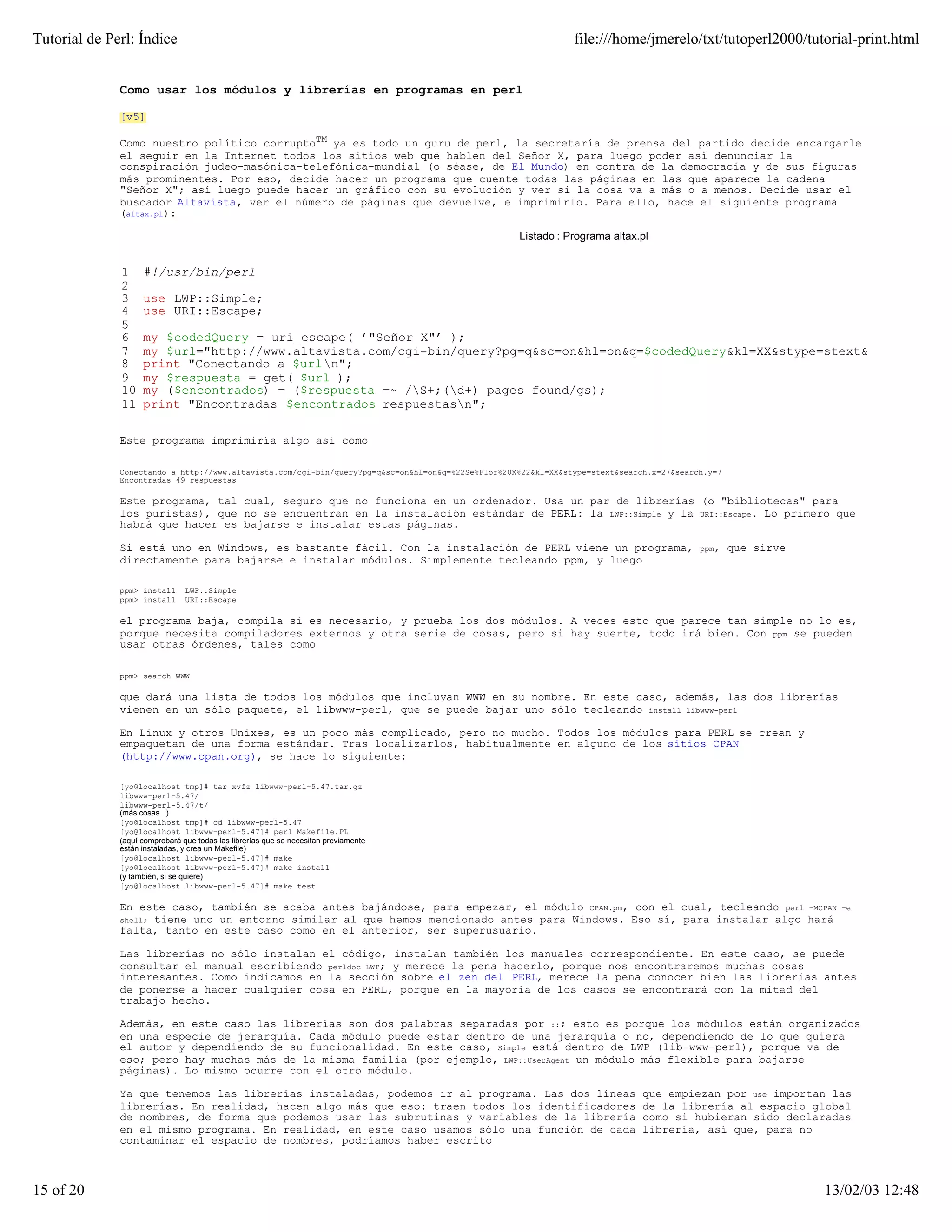 Tutorial de Perl: Índice                                                                                       file:///home/jmerelo/txt/tutoperl2000/tutorial-print.html


              Como usar los módulos y librerías en programas en perl

              [v5]

              Como nuestro político corruptoTM ya es todo un guru de perl, la secretaría de prensa del partido decide encargarle
              el seguir en la Internet todos los sitios web que hablen del Señor X, para luego poder así denunciar la
              conspiración judeo-masónica-telefónica-mundial (o séase, de El Mundo) en contra de la democracia y de sus figuras
              más prominentes. Por eso, decide hacer un programa que cuente todas las páginas en las que aparece la cadena
              "Señor X"; así luego puede hacer un gráfico con su evolución y ver si la cosa va a más o a menos. Decide usar el
              buscador Altavista, ver el número de páginas que devuelve, e imprimirlo. Para ello, hace el siguiente programa
              (altax.pl):

                                                                                                   Listado : Programa altax.pl


              1     #!/usr/bin/perl
              2
              3     use LWP::Simple;
              4     use URI::Escape;
              5
              6     my $codedQuery = uri_escape( ’"Señor X"’ );
              7     my $url="http://www.altavista.com/cgi-bin/query?pg=q&sc=on&hl=on&q=$codedQuery&kl=XX&stype=stext&search.x=27&
              8     print "Conectando a $urln";
              9     my $respuesta = get( $url );
              10    my ($encontrados) = ($respuesta =~ /S+;(d+) pages found/gs);
              11    print "Encontradas $encontrados respuestasn";

              Este programa imprimiría algo así como

              Conectando a http://www.altavista.com/cgi-bin/query?pg=q&sc=on&hl=on&q=%22Se%F1or%20X%22&kl=XX&stype=stext&search.x=27&search.y=7
              Encontradas 49 respuestas

              Este programa, tal cual, seguro que no funciona en un ordenador. Usa un par de librerías (o "bibliotecas" para
              los puristas), que no se encuentran en la instalación estándar de PERL: la LWP::Simple y la URI::Escape. Lo primero que
              habrá que hacer es bajarse e instalar estas páginas.

              Si está uno en Windows, es bastante fácil. Con la instalación de PERL viene un programa,                                    ppm,    que sirve
              directamente para bajarse e instalar módulos. Simplemente tecleando ppm, y luego

              ppm> install      LWP::Simple
              ppm> install      URI::Escape

              el programa baja, compila si es necesario, y prueba los dos módulos. A veces esto que parece tan simple no lo es,
              porque necesita compiladores externos y otra serie de cosas, pero si hay suerte, todo irá bien. Con ppm se pueden
              usar otras órdenes, tales como

              ppm> search WWW

              que dará una lista de todos los módulos que incluyan WWW en su nombre. En este caso, además, las dos librerías
              vienen en un sólo paquete, el libwww-perl, que se puede bajar uno sólo tecleando install libwww-perl

              En Linux y otros Unixes, es un poco más complicado, pero no mucho. Todos los módulos para PERL se crean y
              empaquetan de una forma estándar. Tras localizarlos, habitualmente en alguno de los sitios CPAN
              (http://www.cpan.org), se hace lo siguiente:

              [yo@localhost tmp]# tar xvfz libwww-perl-5.47.tar.gz
              libwww-perl-5.47/
              libwww-perl-5.47/t/
              (más cosas...)
              [yo@localhost tmp]# cd libwww-perl-5.47
              [yo@localhost libwww-perl-5.47]# perl Makefile.PL
              (aquí comprobará que todas las librerías que se necesitan previamente
              están instaladas, y crea un Makefile)
              [yo@localhost libwww-perl-5.47]# make
              [yo@localhost libwww-perl-5.47]# make install
              (y también, si se quiere)
              [yo@localhost libwww-perl-5.47]# make test

              En este caso, también se acaba antes bajándose, para empezar, el módulo CPAN.pm, con el cual, tecleando perl -MCPAN                               -e
                   tiene uno un entorno similar al que hemos mencionado antes para Windows. Eso sí, para instalar algo hará
              shell;
              falta, tanto en este caso como en el anterior, ser superusuario.

              Las librerías no sólo instalan el código, instalan también los manuales correspondiente. En este caso, se puede
              consultar el manual escribiendo perldoc LWP; y merece la pena hacerlo, porque nos encontraremos muchas cosas
              interesantes. Como indicamos en la sección sobre el zen del PERL, merece la pena conocer bien las librerías antes
              de ponerse a hacer cualquier cosa en PERL, porque en la mayoría de los casos se encontrará con la mitad del
              trabajo hecho.

              Además, en este caso las librerías son dos palabras separadas por ::; esto es porque los módulos están organizados
              en una especie de jerarquía. Cada módulo puede estar dentro de una jerarquía o no, dependiendo de lo que quiera
              el autor y dependiendo de su funcionalidad. En este caso, Simple está dentro de LWP (lib-www-perl), porque va de
              eso; pero hay muchas más de la misma familia (por ejemplo, LWP::UserAgent un módulo más flexible para bajarse
              páginas). Lo mismo ocurre con el otro módulo.

              Ya que tenemos las librerías instaladas, podemos ir al programa. Las dos líneas                                que empiezan por use importan las
              librerías. En realidad, hacen algo más que eso: traen todos los identificadores                                de la librería al espacio global
              de nombres, de forma que podemos usar las subrutinas y variables de la librería                                como si hubieran sido declaradas
              en el mismo programa. En realidad, en este caso usamos sólo una función de cada                                librería, así que, para no
              contaminar el espacio de nombres, podríamos haber escrito



15 of 20                                                                                                                                                      13/02/03 12:48
 