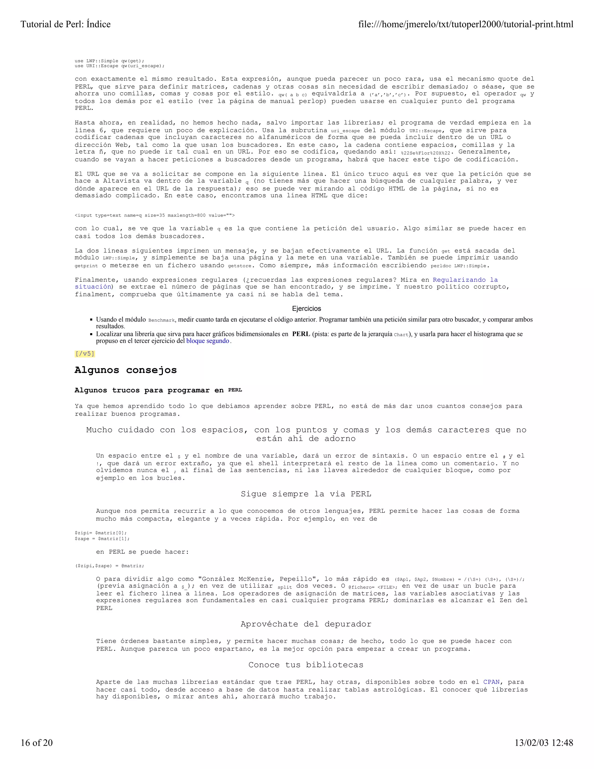 Tutorial de Perl: Índice                                                                                            file:///home/jmerelo/txt/tutoperl2000/tutorial-print.html


              use LWP::Simple qw(get);
              use URI::Escape qw(uri_escape);

              con exactamente el mismo resultado. Esta expresión, aunque pueda parecer un poco rara, usa el mecanismo quote del
              PERL, que sirve para definir matrices, cadenas y otras cosas sin necesidad de escribir demasiado; o séase, que se
              ahorra uno comillas, comas y cosas por el estilo. qw( a b c) equivaldría a (’a’,’b’,’c’). Por supuesto, el operador qw y
              todos los demás por el estilo (ver la página de manual perlop) pueden usarse en cualquier punto del programa
              PERL.

              Hasta ahora, en realidad, no hemos hecho nada, salvo importar las librerías; el programa de verdad empieza en la
              línea 6, que requiere un poco de explicación. Usa la subrutina uri_escape del módulo URI::Escape, que sirve para
              codificar cadenas que incluyan caracteres no alfanuméricos de forma que se pueda incluir dentro de un URL o
              dirección Web, tal como la que usan los buscadores. En este caso, la cadena contiene espacios, comillas y la
              letra ñ, que no puede ir tal cual en un URL. Por eso se codifica, quedando así: %22Se%F1or%20X%22. Generalmente,
              cuando se vayan a hacer peticiones a buscadores desde un programa, habrá que hacer este tipo de codificación.

              El URL que se va a solicitar se compone en la siguiente línea. El único truco aquí es ver que la petición que se
              hace a Altavista va dentro de la variable q (no tienes más que hacer una búsqueda de cualquier palabra, y ver
              dónde aparece en el URL de la respuesta); eso se puede ver mirando al código HTML de la página, si no es
              demasiado complicado. En este caso, encontramos una línea HTML que dice:

              <input type=text name=q size=35 maxlength=800 value="">

              con lo cual, se ve que la variable                 q   es la que contiene la petición del usuario. Algo similar se puede hacer en
              casi todos los demás buscadores.

              La dos líneas siguientes imprimen un mensaje, y se bajan efectivamente el URL. La función get está sacada del
              módulo LWP::Simple, y simplemente se baja una página y la mete en una variable. También se puede imprimir usando
                     o meterse en un fichero usando getstore. Como siempre, más información escribiendo perldoc LWP::Simple.
              getprint


              Finalmente, usando expresiones regulares (¿recuerdas las expresiones regulares? Mira en Regularizando la
              situación) se extrae el número de páginas que se han encontrado, y se imprime. Y nuestro político corrupto,
              finalment, comprueba que últimamente ya casi ni se habla del tema.

                                                                                            Ejercicios
                      Usando el módulo Benchmark, medir cuanto tarda en ejecutarse el código anterior. Programar también una petición similar para otro buscador, y comparar ambos
                      resultados.
                      Localizar una librería que sirva para hacer gráficos bidimensionales en PERL (pista: es parte de la jerarquía Chart), y usarla para hacer el histograma que se
                      propuso en el tercer ejercicio del bloque segundo .
              [/v5]

              Algunos consejos
              Algunos trucos para programar en                       PERL

              Ya que hemos aprendido todo lo que debíamos aprender sobre PERL, no está de más dar unos cuantos consejos para
              realizar buenos programas.

                  Mucho cuidado con los espacios, con los puntos y comas y los demás caracteres que no
                                                  están ahí de adorno
                      Un espacio entre el $ y el nombre de una variable, dará un error de sintaxis. O un espacio entre el # y el
                      !, que dará un error extraño, ya que el shell interpretará el resto de la línea como un comentario. Y no
                      olvidemos nunca el ; al final de las sentencias, ni las llaves alrededor de cualquier bloque, como por
                      ejemplo en los bucles.

                                                                          Sigue siempre la via PERL
                      Aunque nos permita recurrir a lo que conocemos de otros lenguajes, PERL permite hacer las cosas de forma
                      mucho más compacta, elegante y a veces rápida. Por ejemplo, en vez de

              $zipi= $matriz[0];
              $zape = $matriz[1];

                      en PERL se puede hacer:

              ($zipi,$zape) = @matriz;

                      O para dividir algo como "González McKenzie, Pepeillo", lo más rápido es ($Ap1, $Ap2, $Nombre) = /(S+) (S+), (S+)/;
                      (previa asignación a $_); en vez de utilizar split dos veces. O @fichero= <FILE>; en vez de usar un bucle para
                      leer el fichero línea a línea. Los operadores de asignación de matrices, las variables asociativas y las
                      expresiones regulares son fundamentales en casi cualquier programa PERL; dominarlas es alcanzar el Zen del
                      PERL

                                                                          Aprovéchate del depurador
                      Tiene órdenes bastante simples, y permite hacer muchas cosas; de hecho, todo lo que se puede hacer con
                      PERL. Aunque parezca un poco espartano, es la mejor opción para empezar a crear un programa.

                                                                             Conoce tus bibliotecas
                      Aparte de las muchas librerías estándar que trae PERL, hay otras, disponibles sobre todo en el CPAN, para
                      hacer casi todo, desde acceso a base de datos hasta realizar tablas astrológicas. El conocer qué librerías
                      hay disponibles, o mirar antes ahí, ahorrará mucho trabajo.




16 of 20                                                                                                                                                                     13/02/03 12:48
 