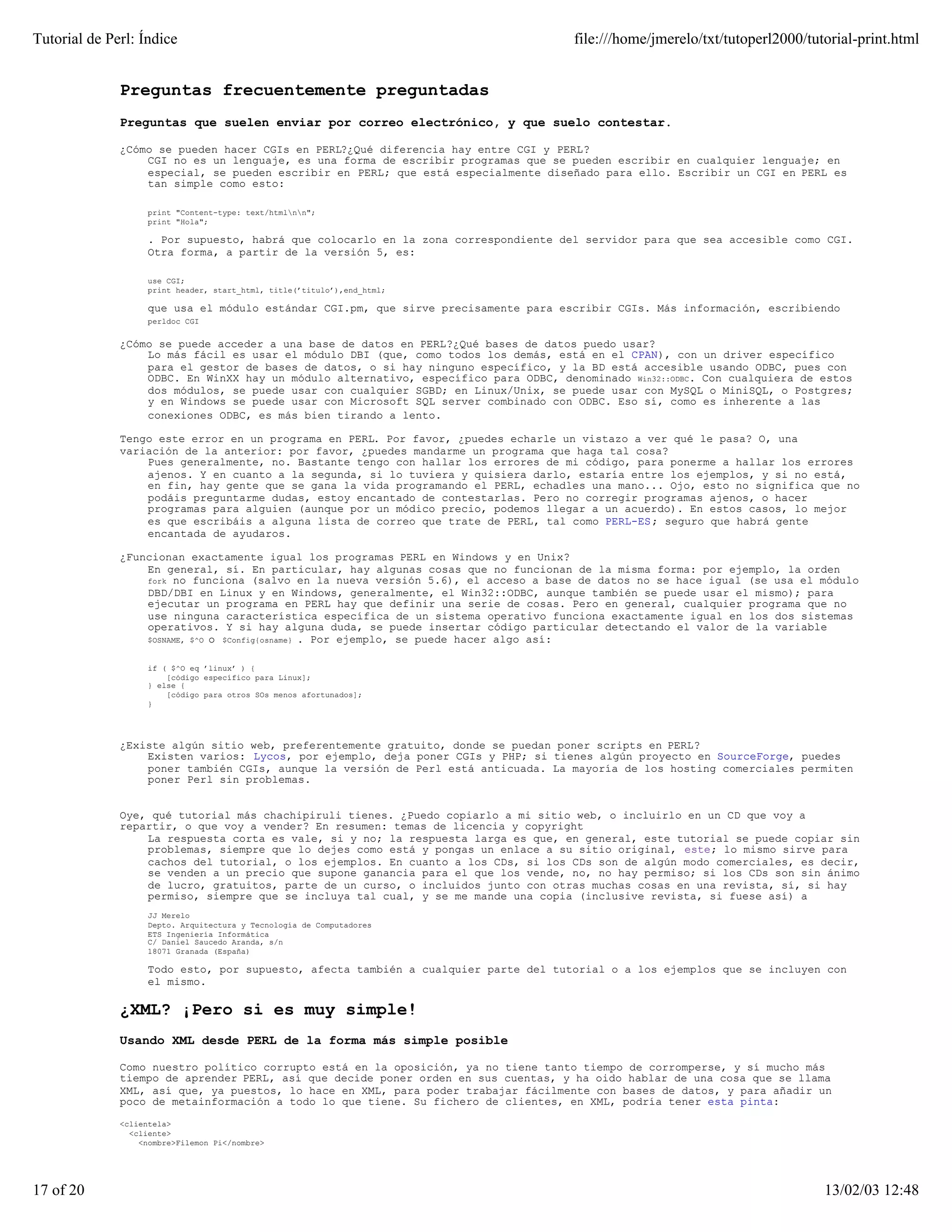 Tutorial de Perl: Índice                                                             file:///home/jmerelo/txt/tutoperl2000/tutorial-print.html


              Preguntas frecuentemente preguntadas
              Preguntas que suelen enviar por correo electrónico, y que suelo contestar.

              ¿Cómo se pueden hacer CGIs en PERL?¿Qué diferencia hay entre CGI y PERL?
                  CGI no es un lenguaje, es una forma de escribir programas que se pueden escribir en cualquier lenguaje; en
                  especial, se pueden escribir en PERL; que está especialmente diseñado para ello. Escribir un CGI en PERL es
                  tan simple como esto:

                   print "Content-type: text/htmlnn";
                   print "Hola";

                   . Por supuesto, habrá que colocarlo en la zona correspondiente del servidor para que sea accesible como CGI.
                   Otra forma, a partir de la versión 5, es:

                   use CGI;
                   print header, start_html, title(’titulo’),end_html;

                   que usa el módulo estándar CGI.pm, que sirve precisamente para escribir CGIs. Más información, escribiendo
                   perldoc CGI


              ¿Cómo se puede acceder a una base de datos en PERL?¿Qué bases de datos puedo usar?
                  Lo más fácil es usar el módulo DBI (que, como todos los demás, está en el CPAN), con un driver específico
                  para el gestor de bases de datos, o si hay ninguno específico, y la BD está accesible usando ODBC, pues con
                  ODBC. En WinXX hay un módulo alternativo, específico para ODBC, denominado Win32::ODBC. Con cualquiera de estos
                  dos módulos, se puede usar con cualquier SGBD; en Linux/Unix, se puede usar con MySQL o MiniSQL, o Postgres;
                  y en Windows se puede usar con Microsoft SQL server combinado con ODBC. Eso sí, como es inherente a las
                  conexiones ODBC, es más bien tirando a lento.

              Tengo este error en un programa en PERL. Por favor, ¿puedes echarle un vistazo a ver qué le pasa? O, una
              variación de la anterior: por favor, ¿puedes mandarme un programa que haga tal cosa?
                  Pues generalmente, no. Bastante tengo con hallar los errores de mi código, para ponerme a hallar los errores
                  ajenos. Y en cuanto a la segunda, si lo tuviera y quisiera darlo, estaría entre los ejemplos, y si no está,
                  en fin, hay gente que se gana la vida programando el PERL, echadles una mano... Ojo, esto no significa que no
                  podáis preguntarme dudas, estoy encantado de contestarlas. Pero no corregir programas ajenos, o hacer
                  programas para alguien (aunque por un módico precio, podemos llegar a un acuerdo). En estos casos, lo mejor
                  es que escribáis a alguna lista de correo que trate de PERL, tal como PERL-ES; seguro que habrá gente
                  encantada de ayudaros.

              ¿Funcionan exactamente igual los programas PERL en Windows y en Unix?
                  En general, sí. En particular, hay algunas cosas que no funcionan de la misma forma: por ejemplo, la orden
                  fork no funciona (salvo en la nueva versión 5.6), el acceso a base de datos no se hace igual (se usa el módulo
                  DBD/DBI en Linux y en Windows, generalmente, el Win32::ODBC, aunque también se puede usar el mismo); para
                  ejecutar un programa en PERL hay que definir una serie de cosas. Pero en general, cualquier programa que no
                  use ninguna característica específica de un sistema operativo funciona exactamente igual en los dos sistemas
                  operativos. Y si hay alguna duda, se puede insertar código particular detectando el valor de la variable
                  $OSNAME, $^O o $Config{osname} . Por ejemplo, se puede hacer algo así:


                   if ( $^O eq ’linux’ ) {
                       [código específico para Linux];
                   } else {
                       [código para otros SOs menos afortunados];
                   }




              ¿Existe algún sitio web, preferentemente gratuito, donde se puedan poner scripts en PERL?
                  Existen varios: Lycos, por ejemplo, deja poner CGIs y PHP; si tienes algún proyecto en SourceForge, puedes
                  poner también CGIs, aunque la versión de Perl está anticuada. La mayoría de los hosting comerciales permiten
                  poner Perl sin problemas.


              Oye, qué tutorial más chachipiruli tienes. ¿Puedo copiarlo a mi sitio web, o incluirlo en un CD que voy a
              repartir, o que voy a vender? En resumen: temas de licencia y copyright
                  La respuesta corta es vale, si y no; la respuesta larga es que, en general, este tutorial se puede copiar sin
                  problemas, siempre que lo dejes como está y pongas un enlace a su sitio original, este; lo mismo sirve para
                  cachos del tutorial, o los ejemplos. En cuanto a los CDs, si los CDs son de algún modo comerciales, es decir,
                  se venden a un precio que supone ganancia para el que los vende, no, no hay permiso; si los CDs son sin ánimo
                  de lucro, gratuitos, parte de un curso, o incluidos junto con otras muchas cosas en una revista, sí, si hay
                  permiso, siempre que se incluya tal cual, y se me mande una copia (inclusive revista, si fuese así) a
                   JJ Merelo
                   Depto. Arquitectura y Tecnología de Computadores
                   ETS Ingeniería Informática
                   C/ Daniel Saucedo Aranda, s/n
                   18071 Granada (España)

                   Todo esto, por supuesto, afecta también a cualquier parte del tutorial o a los ejemplos que se incluyen con
                   el mismo.

              ¿XML? ¡Pero si es muy simple!
              Usando XML desde PERL de la forma más simple posible

              Como nuestro político corrupto está en la oposición, ya no tiene tanto tiempo de corromperse, y sí mucho más
              tiempo de aprender PERL, así que decide poner orden en sus cuentas, y ha oido hablar de una cosa que se llama
              XML, así que, ya puestos, lo hace en XML, para poder trabajar fácilmente con bases de datos, y para añadir un
              poco de metainformación a todo lo que tiene. Su fichero de clientes, en XML, podría tener esta pinta:

              <clientela>
                <cliente>
                  <nombre>Filemon Pi</nombre>




17 of 20                                                                                                                      13/02/03 12:48
 