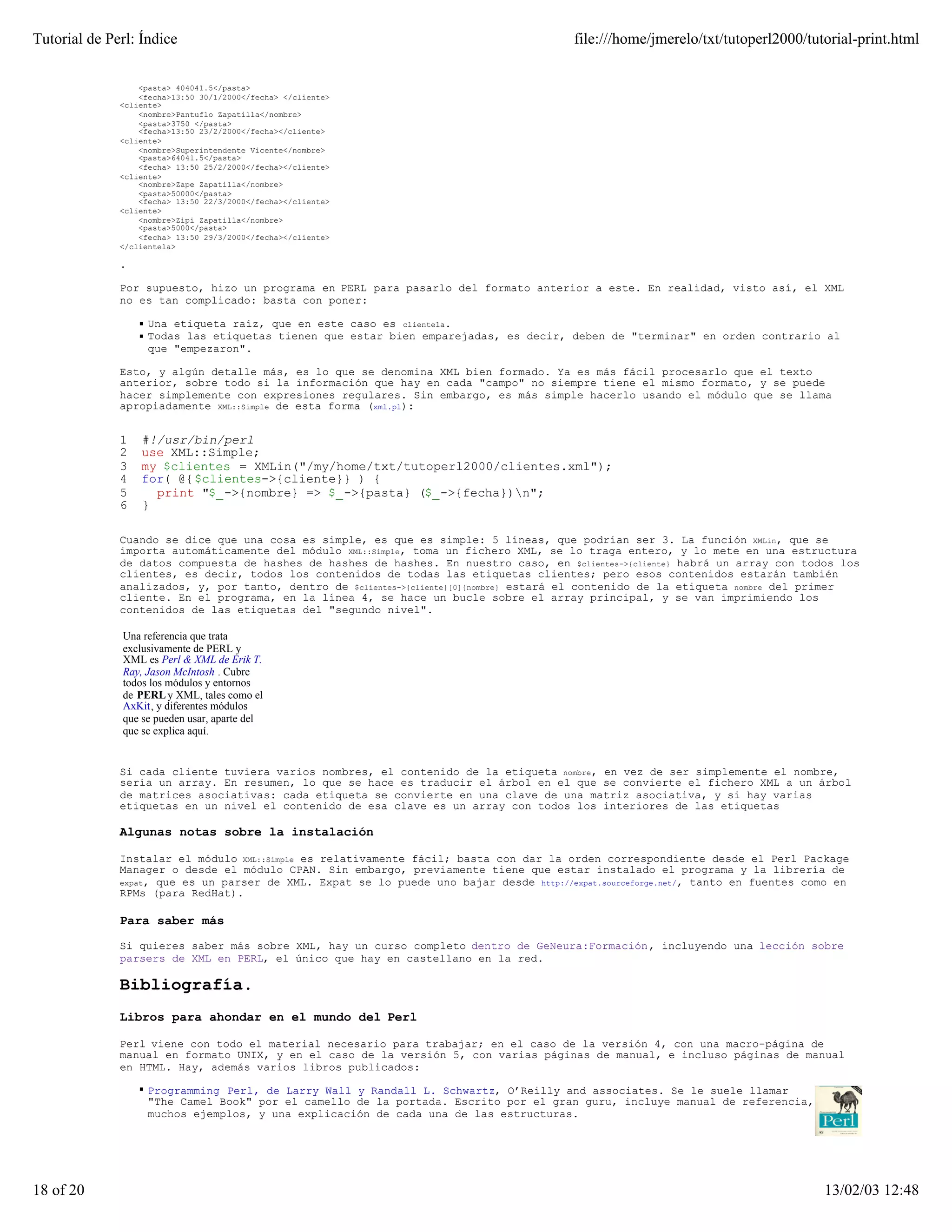 Tutorial de Perl: Índice                                                                 file:///home/jmerelo/txt/tutoperl2000/tutorial-print.html


                  <pasta> 404041.5</pasta>
                  <fecha>13:50 30/1/2000</fecha> </cliente>
              <cliente>
                  <nombre>Pantuflo Zapatilla</nombre>
                  <pasta>3750 </pasta>
                  <fecha>13:50 23/2/2000</fecha></cliente>
              <cliente>
                  <nombre>Superintendente Vicente</nombre>
                  <pasta>64041.5</pasta>
                  <fecha> 13:50 25/2/2000</fecha></cliente>
              <cliente>
                  <nombre>Zape Zapatilla</nombre>
                  <pasta>50000</pasta>
                  <fecha> 13:50 22/3/2000</fecha></cliente>
              <cliente>
                  <nombre>Zipi Zapatilla</nombre>
                  <pasta>5000</pasta>
                  <fecha> 13:50 29/3/2000</fecha></cliente>
              </clientela>

              .

              Por supuesto, hizo un programa en PERL para pasarlo del formato anterior a este. En realidad, visto así, el XML
              no es tan complicado: basta con poner:

                   Una etiqueta raíz, que en este caso es clientela.
                   Todas las etiquetas tienen que estar bien emparejadas, es decir, deben de "terminar" en orden contrario al
                   que "empezaron".

              Esto, y algún detalle más, es lo que se denomina XML bien formado. Ya es más fácil procesarlo que el texto
              anterior, sobre todo si la información que hay en cada "campo" no siempre tiene el mismo formato, y se puede
              hacer simplemente con expresiones regulares. Sin embargo, es más simple hacerlo usando el módulo que se llama
              apropiadamente XML::Simple de esta forma (xml.pl):


              1   #!/usr/bin/perl
              2   use XML::Simple;
              3   my $clientes = XMLin("/my/home/txt/tutoperl2000/clientes.xml");
              4   for( @{ $clientes->{cliente}} ) {
              5     print "$_->{nombre} => $_->{pasta} ($_->{fecha})n";
              6   }

              Cuando se dice que una cosa es simple, es que es simple: 5 líneas, que podrían ser 3. La función XMLin, que se
              importa automáticamente del módulo XML::Simple, toma un fichero XML, se lo traga entero, y lo mete en una estructura
              de datos compuesta de hashes de hashes de hashes. En nuestro caso, en $clientes->{cliente} habrá un array con todos los
              clientes, es decir, todos los contenidos de todas las etiquetas clientes; pero esos contenidos estarán también
              analizados, y, por tanto, dentro de $clientes->{cliente}[0]{nombre} estará el contenido de la etiqueta nombre del primer
              cliente. En el programa, en la línea 4, se hace un bucle sobre el array principal, y se van imprimiendo los
              contenidos de las etiquetas del "segundo nivel".

              Una referencia que trata
              exclusivamente de PERL y
              XML es Perl & XML de Erik T.
              Ray, Jason McIntosh . Cubre
              todos los módulos y entornos
              de PERL y XML, tales como el
              AxKit, y diferentes módulos
              que se pueden usar, aparte del
              que se explica aquí.


              Si cada cliente tuviera varios nombres, el contenido de la etiqueta nombre, en vez de ser simplemente el nombre,
              sería un array. En resumen, lo que se hace es traducir el árbol en el que se convierte el fichero XML a un árbol
              de matrices asociativas: cada etiqueta se convierte en una clave de una matriz asociativa, y si hay varias
              etiquetas en un nivel el contenido de esa clave es un array con todos los interiores de las etiquetas

              Algunas notas sobre la instalación

              Instalar el módulo XML::Simple es relativamente fácil; basta con dar la orden correspondiente desde el Perl Package
              Manager o desde el módulo CPAN. Sin embargo, previamente tiene que estar instalado el programa y la librería de
              expat, que es un parser de XML. Expat se lo puede uno bajar desde http://expat.sourceforge.net/, tanto en fuentes como en
              RPMs (para RedHat).

              Para saber más

              Si quieres saber más sobre XML, hay un curso completo dentro de GeNeura:Formación, incluyendo una lección sobre
              parsers de XML en PERL, el único que hay en castellano en la red.

              Bibliografía.
              Libros para ahondar en el mundo del Perl

              Perl viene con todo el material necesario para trabajar; en el caso de la versión 4, con una macro-página de
              manual en formato UNIX, y en el caso de la versión 5, con varias páginas de manual, e incluso páginas de manual
              en HTML. Hay, además varios libros publicados:

                   Programming Perl, de Larry Wall y Randall L. Schwartz, O’Reilly and associates. Se le suele llamar
                   "The Camel Book" por el camello de la portada. Escrito por el gran guru, incluye manual de referencia,
                   muchos ejemplos, y una explicación de cada una de las estructuras.




18 of 20                                                                                                                          13/02/03 12:48
 