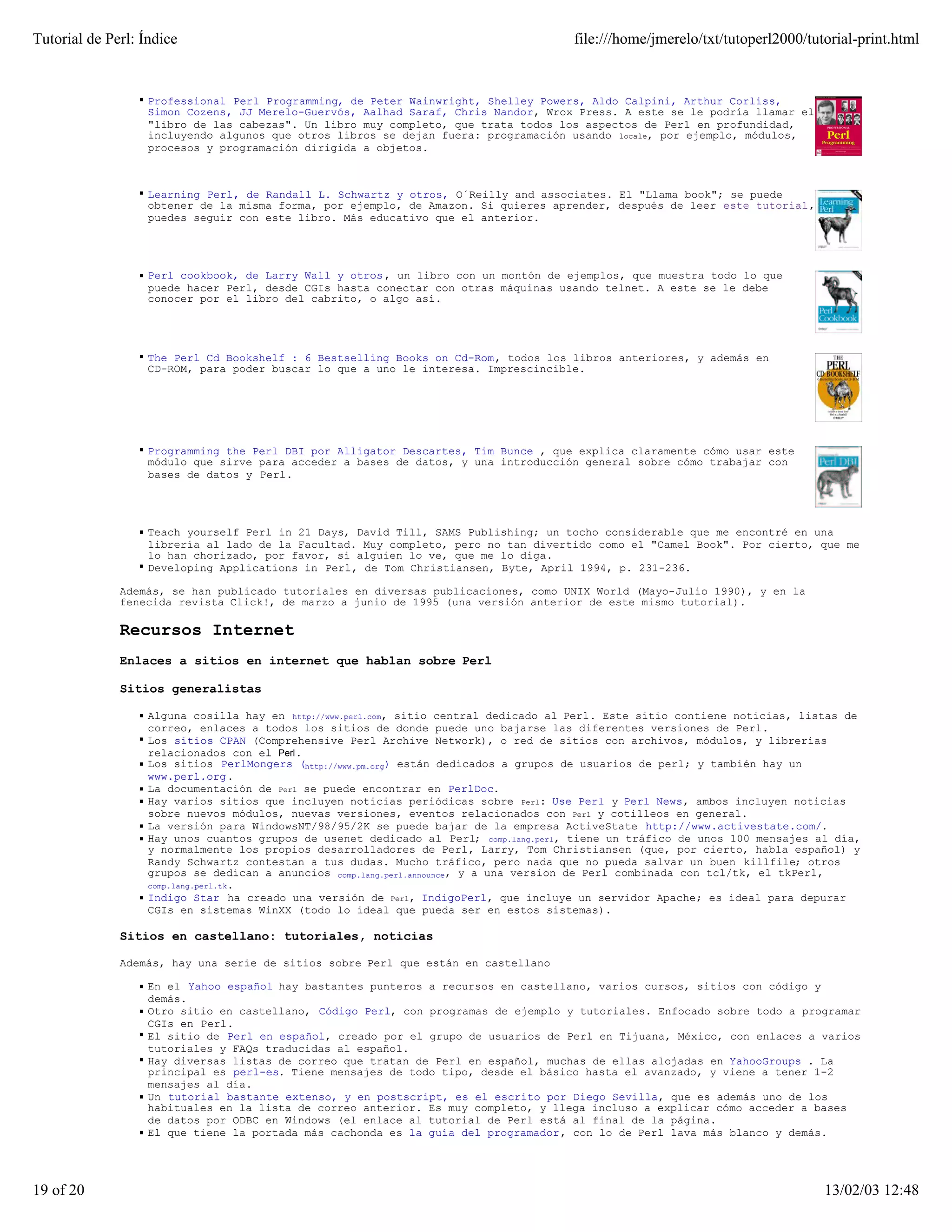 Tutorial de Perl: Índice                                                               file:///home/jmerelo/txt/tutoperl2000/tutorial-print.html


                   Professional Perl Programming, de Peter Wainwright, Shelley Powers, Aldo Calpini, Arthur Corliss,
                   Simon Cozens, JJ Merelo-Guervós, Aalhad Saraf, Chris Nandor, Wrox Press. A este se le podría llamar el
                   "libro de las cabezas". Un libro muy completo, que trata todos los aspectos de Perl en profundidad,
                   incluyendo algunos que otros libros se dejan fuera: programación usando locale, por ejemplo, módulos,
                   procesos y programación dirigida a objetos.



                   Learning Perl, de Randall L. Schwartz y otros, O´Reilly and associates. El "Llama book"; se puede
                   obtener de la misma forma, por ejemplo, de Amazon. Si quieres aprender, después de leer este tutorial,
                   puedes seguir con este libro. Más educativo que el anterior.




                   Perl cookbook, de Larry Wall y otros , un libro con un montón de ejemplos, que muestra todo lo que
                   puede hacer Perl, desde CGIs hasta conectar con otras máquinas usando telnet. A este se le debe
                   conocer por el libro del cabrito, o algo así.




                   The Perl Cd Bookshelf : 6 Bestselling Books on Cd-Rom, todos los libros anteriores, y además en
                   CD-ROM, para poder buscar lo que a uno le interesa. Imprescincible.




                   Programming the Perl DBI por Alligator Descartes, Tim Bunce , que explica claramente cómo usar este
                   módulo que sirve para acceder a bases de datos, y una introducción general sobre cómo trabajar con
                   bases de datos y Perl.




                   Teach yourself Perl in 21 Days, David Till, SAMS Publishing; un tocho considerable que me encontré en una
                   librería al lado de la Facultad. Muy completo, pero no tan divertido como el "Camel Book". Por cierto, que me
                   lo han chorizado, por favor, si alguien lo ve, que me lo diga.
                   Developing Applications in Perl, de Tom Christiansen, Byte, April 1994, p. 231-236.

              Además, se han publicado tutoriales en diversas publicaciones, como UNIX World (Mayo-Julio 1990), y en la
              fenecida revista Click!, de marzo a junio de 1995 (una versión anterior de este mismo tutorial).

              Recursos Internet
              Enlaces a sitios en internet que hablan sobre Perl

              Sitios generalistas

                   Alguna cosilla hay en http://www.perl.com, sitio central dedicado al Perl. Este sitio contiene noticias, listas de
                   correo, enlaces a todos los sitios de donde puede uno bajarse las diferentes versiones de Perl.
                   Los sitios CPAN (Comprehensive Perl Archive Network), o red de sitios con archivos, módulos, y librerías
                   relacionados con el Perl .
                   Los sitios PerlMongers (http://www.pm.org) están dedicados a grupos de usuarios de perl; y también hay un
                   www.perl.org.
                   La documentación de Perl se puede encontrar en PerlDoc.
                   Hay varios sitios que incluyen noticias periódicas sobre Perl: Use Perl y Perl News, ambos incluyen noticias
                   sobre nuevos módulos, nuevas versiones, eventos relacionados con Perl y cotilleos en general.
                   La versión para WindowsNT/98/95/2K se puede bajar de la empresa ActiveState http://www.activestate.com/.
                   Hay unos cuantos grupos de usenet dedicado al Perl; comp.lang.perl, tiene un tráfico de unos 100 mensajes al día,
                   y normalmente los propios desarrolladores de Perl, Larry, Tom Christiansen (que, por cierto, habla español) y
                   Randy Schwartz contestan a tus dudas. Mucho tráfico, pero nada que no pueda salvar un buen killfile; otros
                   grupos se dedican a anuncios comp.lang.perl.announce, y a una version de Perl combinada con tcl/tk, el tkPerl,
                   comp.lang.perl.tk.
                   Indigo Star ha creado una versión de Perl, IndigoPerl, que incluye un servidor Apache; es ideal para depurar
                   CGIs en sistemas WinXX (todo lo ideal que pueda ser en estos sistemas).

              Sitios en castellano: tutoriales, noticias

              Además, hay una serie de sitios sobre Perl que están en castellano

                   En el Yahoo español hay bastantes punteros a recursos en castellano, varios cursos, sitios con código y
                   demás.
                   Otro sitio en castellano, Código Perl, con programas de ejemplo y tutoriales. Enfocado sobre todo a programar
                   CGIs en Perl.
                   El sitio de Perl en español, creado por el grupo de usuarios de Perl en Tijuana, México, con enlaces a varios
                   tutoriales y FAQs traducidas al español.
                   Hay diversas listas de correo que tratan de Perl en español, muchas de ellas alojadas en YahooGroups . La
                   principal es perl-es. Tiene mensajes de todo tipo, desde el básico hasta el avanzado, y viene a tener 1-2
                   mensajes al día.
                   Un tutorial bastante extenso, y en postscript, es el escrito por Diego Sevilla, que es además uno de los
                   habituales en la lista de correo anterior. Es muy completo, y llega incluso a explicar cómo acceder a bases
                   de datos por ODBC en Windows (el enlace al tutorial de Perl está al final de la página.
                   El que tiene la portada más cachonda es la guía del programador, con lo de Perl lava más blanco y demás.




19 of 20                                                                                                                        13/02/03 12:48
 
