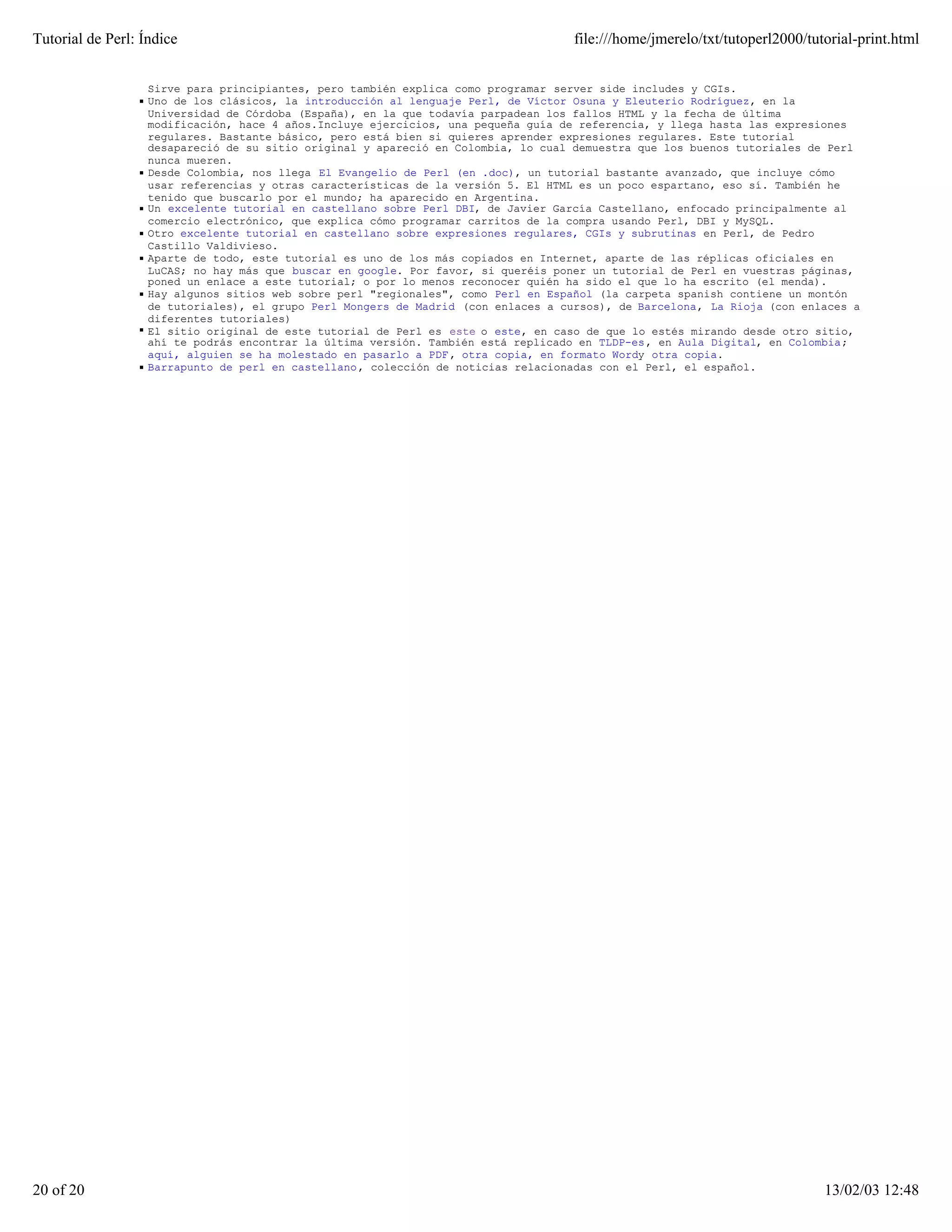 Tutorial de Perl: Índice                                                            file:///home/jmerelo/txt/tutoperl2000/tutorial-print.html


                   Sirve para principiantes, pero también explica como programar server side includes y CGIs.
                   Uno de los clásicos, la introducción al lenguaje Perl, de Víctor Osuna y Eleuterio Rodríguez, en la
                   Universidad de Córdoba (España), en la que todavía parpadean los fallos HTML y la fecha de última
                   modificación, hace 4 años.Incluye ejercicios, una pequeña guía de referencia, y llega hasta las expresiones
                   regulares. Bastante básico, pero está bien si quieres aprender expresiones regulares. Este tutorial
                   desapareció de su sitio original y apareció en Colombia, lo cual demuestra que los buenos tutoriales de Perl
                   nunca mueren.
                   Desde Colombia, nos llega El Evangelio de Perl (en .doc), un tutorial bastante avanzado, que incluye cómo
                   usar referencias y otras características de la versión 5. El HTML es un poco espartano, eso sí. También he
                   tenido que buscarlo por el mundo; ha aparecido en Argentina.
                   Un excelente tutorial en castellano sobre Perl DBI, de Javier García Castellano, enfocado principalmente al
                   comercio electrónico, que explica cómo programar carritos de la compra usando Perl, DBI y MySQL.
                   Otro excelente tutorial en castellano sobre expresiones regulares, CGIs y subrutinas en Perl, de Pedro
                   Castillo Valdivieso.
                   Aparte de todo, este tutorial es uno de los más copiados en Internet, aparte de las réplicas oficiales en
                   LuCAS; no hay más que buscar en google. Por favor, si queréis poner un tutorial de Perl en vuestras páginas,
                   poned un enlace a este tutorial; o por lo menos reconocer quién ha sido el que lo ha escrito (el menda).
                   Hay algunos sitios web sobre perl "regionales", como Perl en Español (la carpeta spanish contiene un montón
                   de tutoriales), el grupo Perl Mongers de Madrid (con enlaces a cursos), de Barcelona, La Rioja (con enlaces a
                   diferentes tutoriales)
                   El sitio original de este tutorial de Perl es este o este, en caso de que lo estés mirando desde otro sitio,
                   ahí te podrás encontrar la última versión. También está replicado en TLDP-es, en Aula Digital, en Colombia;
                   aquí, alguien se ha molestado en pasarlo a PDF , otra copia, en formato Wordy otra copia.
                   Barrapunto de perl en castellano, colección de noticias relacionadas con el Perl, el español.




20 of 20                                                                                                                     13/02/03 12:48
 