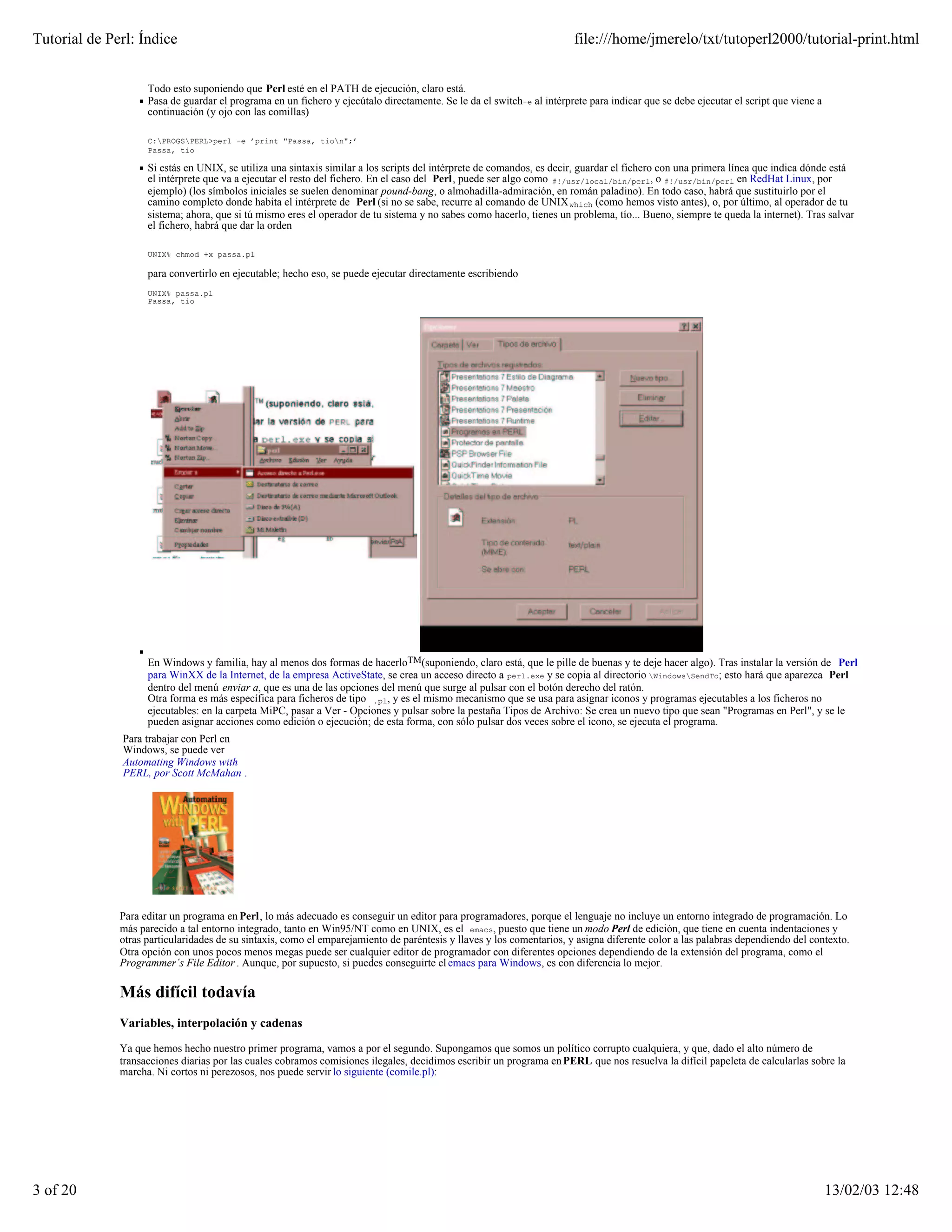 Tutorial de Perl: Índice                                                                                               file:///home/jmerelo/txt/tutoperl2000/tutorial-print.html


                    Todo esto suponiendo que Perl esté en el PATH de ejecución, claro está.
                    Pasa de guardar el programa en un fichero y ejecútalo directamente. Se le da el switch-e al intérprete para indicar que se debe ejecutar el script que viene a
                    continuación (y ojo con las comillas)

                    C:PROGSPERL>perl -e ’print "Passa, tion";’
                    Passa, tio

                    Si estás en UNIX, se utiliza una sintaxis similar a los scripts del intérprete de comandos, es decir, guardar el fichero con una primera línea que indica dónde está
                    el intérprete que va a ejecutar el resto del fichero. En el caso del Perl, puede ser algo como #!/usr/local/bin/perl, o #!/usr/bin/perl en RedHat Linux, por
                    ejemplo) (los símbolos iniciales se suelen denominar pound-bang, o almohadilla-admiración, en román paladino). En todo caso, habrá que sustituirlo por el
                    camino completo donde habita el intérprete de Perl (si no se sabe, recurre al comando de UNIX which (como hemos visto antes), o, por último, al operador de tu
                    sistema; ahora, que si tú mismo eres el operador de tu sistema y no sabes como hacerlo, tienes un problema, tío... Bueno, siempre te queda la internet). Tras salvar
                    el fichero, habrá que dar la orden

                    UNIX% chmod +x passa.pl

                    para convertirlo en ejecutable; hecho eso, se puede ejecutar directamente escribiendo
                    UNIX% passa.pl
                    Passa, tio




                    En Windows y familia, hay al menos dos formas de hacerloTM(suponiendo, claro está, que le pille de buenas y te deje hacer algo). Tras instalar la versión de Perl
                    para WinXX de la Internet, de la empresa ActiveState, se crea un acceso directo a perl.exe y se copia al directorio WindowsSendTo; esto hará que aparezca Perl
                    dentro del menú enviar a, que es una de las opciones del menú que surge al pulsar con el botón derecho del ratón.
                    Otra forma es más específica para ficheros de tipo .pl, y es el mismo mecanismo que se usa para asignar iconos y programas ejecutables a los ficheros no
                    ejecutables: en la carpeta MiPC, pasar a Ver - Opciones y pulsar sobre la pestaña Tipos de Archivo: Se crea un nuevo tipo que sean "Programas en Perl", y se le
                    pueden asignar acciones como edición o ejecución; de esta forma, con sólo pulsar dos veces sobre el icono, se ejecuta el programa.
              Para trabajar con Perl en
              Windows, se puede ver
              Automating Windows with
              PERL, por Scott McMahan .




              Para editar un programa en Perl, lo más adecuado es conseguir un editor para programadores, porque el lenguaje no incluye un entorno integrado de programación. Lo
              más parecido a tal entorno integrado, tanto en Win95/NT como en UNIX, es el emacs, puesto que tiene un modo Perl de edición, que tiene en cuenta indentaciones y
              otras particularidades de su sintaxis, como el emparejamiento de paréntesis y llaves y los comentarios, y asigna diferente color a las palabras dependiendo del contexto.
              Otra opción con unos pocos menos megas puede ser cualquier editor de programador con diferentes opciones dependiendo de la extensión del programa, como el
              Programmer´s File Editor . Aunque, por supuesto, si puedes conseguirte el emacs para Windows, es con diferencia lo mejor.

              Más difícil todavía
              Variables, interpolación y cadenas

              Ya que hemos hecho nuestro primer programa, vamos a por el segundo. Supongamos que somos un político corrupto cualquiera, y que, dado el alto número de
              transacciones diarias por las cuales cobramos comisiones ilegales, decidimos escribir un programa en PERL que nos resuelva la difícil papeleta de calcularlas sobre la
              marcha. Ni cortos ni perezosos, nos puede servir lo siguiente (comile.pl):




3 of 20                                                                                                                                                                              13/02/03 12:48
 