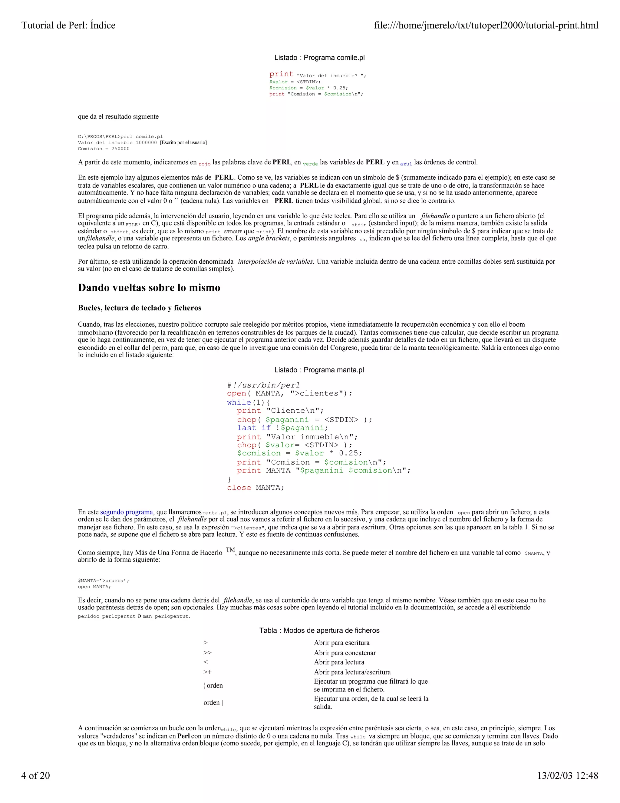 Tutorial de Perl: Índice                                                                                                file:///home/jmerelo/txt/tutoperl2000/tutorial-print.html


                                                                                     Listado : Programa comile.pl

                                                                                   print    "Valor del inmueble? ";
                                                                                   $valor = <STDIN>;
                                                                                   $comision = $valor * 0.25;
                                                                                   print "Comision = $comisionn";



              que da el resultado siguiente

              C:PROGSPERL>perl comile.pl
              Valor del inmueble 1000000 [Escrito por el usuario]
              Comision = 250000

              A partir de este momento, indicaremos en rojo las palabras clave de PERL, en verde las variables de PERL y en azul las órdenes de control.

              En este ejemplo hay algunos elementos más de PERL. Como se ve, las variables se indican con un símbolo de $ (sumamente indicado para el ejemplo); en este caso se
              trata de variables escalares, que contienen un valor numérico o una cadena; a PERL le da exactamente igual que se trate de uno o de otro, la transformación se hace
              automáticamente. Y no hace falta ninguna declaración de variables; cada variable se declara en el momento que se usa, y si no se ha usado anteriormente, aparece
              automáticamente con el valor 0 o ´´ (cadena nula). Las variables en PERL tienen todas visibilidad global, si no se dice lo contrario.

              El programa pide además, la intervención del usuario, leyendo en una variable lo que éste teclea. Para ello se utiliza un filehandle o puntero a un fichero abierto (el
              equivalente a un FILE* en C), que está disponible en todos los programas, la entrada estándar o stdin (estandard input); de la misma manera, también existe la salida
              estándar o stdout, es decir, que es lo mismo print STDOUT que print). El nombre de esta variable no está precedido por ningún símbolo de $ para indicar que se trata de
              un filehandle, o una variable que representa un fichero. Los angle brackets, o paréntesis angulares <>, indican que se lee del fichero una línea completa, hasta que el que
              teclea pulsa un retorno de carro.

              Por último, se está utilizando la operación denominada interpolación de variables. Una variable incluida dentro de una cadena entre comillas dobles será sustituida por
              su valor (no en el caso de tratarse de comillas simples).

              Dando vueltas sobre lo mismo
              Bucles, lectura de teclado y ficheros

              Cuando, tras las elecciones, nuestro político corrupto sale reelegido por méritos propios, viene inmediatamente la recuperación económica y con ello el boom
              inmobiliario (favorecido por la recalificación en terrenos construibles de los parques de la ciudad). Tantas comisiones tiene que calcular, que decide escribir un programa
              que lo haga continuamente, en vez de tener que ejecutar el programa anterior cada vez. Decide además guardar detalles de todo en un fichero, que llevará en un disquete
              escondido en el collar del perro, para que, en caso de que lo investigue una comisión del Congreso, pueda tirar de la manta tecnológicamente. Saldría entonces algo como
              lo incluido en el listado siguiente:

                                                                                     Listado : Programa manta.pl

                                                                         #!/usr/bin/perl
                                                                         open( MANTA, ">clientes");
                                                                         while(1){
                                                                           print "Clienten";
                                                                           chop( $paganini = <STDIN> );
                                                                           last if !$paganini;
                                                                           print "Valor inmueblen";
                                                                           chop( $valor= <STDIN> );
                                                                           $comision = $valor * 0.25;
                                                                           print "Comision = $comisionn";
                                                                           print MANTA "$paganini $comisionn";
                                                                         }
                                                                         close MANTA;


              En este segundo programa, que llamaremos manta.pl, se introducen algunos conceptos nuevos más. Para empezar, se utiliza la orden open para abrir un fichero; a esta
              orden se le dan dos parámetros, el filehandle por el cual nos vamos a referir al fichero en lo sucesivo, y una cadena que incluye el nombre del fichero y la forma de
              manejar ese fichero. En este caso, se usa la expresión ">clientes", que indica que se va a abrir para escritura. Otras opciones son las que aparecen en la tabla 1. Si no se
              pone nada, se supone que el fichero se abre para lectura. Y esto es fuente de continuas confusiones.

              Como siempre, hay Más de Una Forma de Hacerlo TM, aunque no necesarimente más corta. Se puede meter el nombre del fichero en una variable tal como               $MANTA,   y
              abrirlo de la forma siguiente:

              $MANTA=’>prueba’;
              open MANTA;

              Es decir, cuando no se pone una cadena detrás del filehandle, se usa el contenido de una variable que tenga el mismo nombre. Véase también que en este caso no he
              usado paréntesis detrás de open; son opcionales. Hay muchas más cosas sobre open leyendo el tutorial incluido en la documentación, se accede a él escribiendo
              perldoc perlopentut o man perlopentut.


                                                                               Tabla : Modos de apertura de ficheros
                                                               >                                   Abrir para escritura
                                                               >>                                  Abrir para concatenar
                                                               <                                   Abrir para lectura
                                                               >+                                  Abrir para lectura/escritura
                                                                                                   Ejecutar un programa que filtrará lo que
                                                               ¦ orden
                                                                                                   se imprima en el fichero.
                                                                                                   Ejecutar una orden, de la cual se leerá la
                                                               orden |
                                                                                                   salida.


              A continuación se comienza un bucle con la ordenwhile, que se ejecutará mientras la expresión entre paréntesis sea cierta, o sea, en este caso, en principio, siempre. Los
              valores "verdaderos" se indican en Perl con un número distinto de 0 o una cadena no nula. Tras while va siempre un bloque, que se comienza y termina con llaves. Dado
              que es un bloque, y no la alternativa orden|bloque (como sucede, por ejemplo, en el lenguaje C), se tendrán que utilizar siempre las llaves, aunque se trate de un solo



4 of 20                                                                                                                                                                            13/02/03 12:48
 