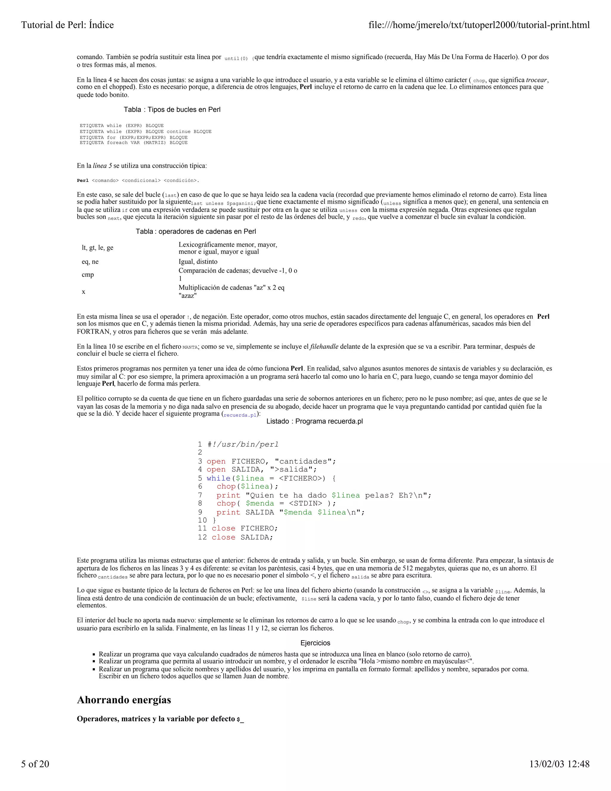 Tutorial de Perl: Índice                                                                                                  file:///home/jmerelo/txt/tutoperl2000/tutorial-print.html


              comando. También se podría sustituir esta línea por    until(0) {que   tendría exactamente el mismo significado (recuerda, Hay Más De Una Forma de Hacerlo). O por dos
              o tres formas más, al menos.

              En la línea 4 se hacen dos cosas juntas: se asigna a una variable lo que introduce el usuario, y a esta variable se le elimina el último carácter ( chop, que significa trocear,
              como en el chopped). Esto es necesario porque, a diferencia de otros lenguajes, Perl incluye el retorno de carro en la cadena que lee. Lo eliminamos entonces para que
              quede todo bonito.

                                Tabla : Tipos de bucles en Perl

               ETIQUETA   while (EXPR) BLOQUE
               ETIQUETA   while (EXPR) BLOQUE continue BLOQUE
               ETIQUETA   for (EXPR;EXPR;EXPR) BLOQUE
               ETIQUETA   foreach VAR (MATRIZ) BLOQUE



              En la línea 5 se utiliza una construcción típica:

              Perl <comando> <condicional> <condición>.


              En este caso, se sale del bucle (last) en caso de que lo que se haya leido sea la cadena vacía (recordad que previamente hemos eliminado el retorno de carro). Esta línea
              se podía haber sustituido por la siguientelast unless $paganini;que tiene exactamente el mismo significado ( unless significa a menos que); en general, una sentencia en
              la que se utiliza if con una expresión verdadera se puede sustituir por otra en la que se utiliza unless con la misma expresión negada. Otras expresiones que regulan
              bucles son next, que ejecuta la iteración siguiente sin pasar por el resto de las órdenes del bucle, y redo, que vuelve a comenzar el bucle sin evaluar la condición.

                                    Tabla : operadores de cadenas en Perl

               lt, gt, le, ge                       Lexicográficamente menor, mayor,
                                                    menor e igual, mayor e igual
               eq, ne                               Igual, distinto
                                                    Comparación de cadenas; devuelve -1, 0 o
               cmp
                                                    1
                                                    Multiplicación de cadenas "az" x 2 eq
               x
                                                    "azaz"


              En esta misma línea se usa el operador !, de negación. Este operador, como otros muchos, están sacados directamente del lenguaje C, en general, los operadores en Perl
              son los mismos que en C, y además tienen la misma prioridad. Además, hay una serie de operadores específicos para cadenas alfanuméricas, sacados más bien del
              FORTRAN, y otros para ficheros que se verán más adelante.

              En la línea 10 se escribe en el fichero MANTA; como se ve, simplemente se incluye el filehandle delante de la expresión que se va a escribir. Para terminar, después de
              concluir el bucle se cierra el fichero.

              Estos primeros programas nos permiten ya tener una idea de cómo funciona Perl. En realidad, salvo algunos asuntos menores de sintaxis de variables y su declaración, es
              muy similar al C: por eso siempre, la primera aproximación a un programa será hacerlo tal como uno lo haría en C, para luego, cuando se tenga mayor dominio del
              lenguaje Perl, hacerlo de forma más perlera.

              El político corrupto se da cuenta de que tiene en un fichero guardadas una serie de sobornos anteriores en un fichero; pero no le puso nombre; así que, antes de que se le
              vayan las cosas de la memoria y no diga nada salvo en presencia de su abogado, decide hacer un programa que le vaya preguntando cantidad por cantidad quién fue la
              que se la dió. Y decide hacer el siguiente programa (recuerda.pl):
                                                                                  Listado : Programa recuerda.pl


                                                           1 #!/usr/bin/perl
                                                           2
                                                           3 open FICHERO, "cantidades";
                                                           4 open SALIDA, ">salida";
                                                           5 while($linea = <FICHERO>) {
                                                           6   chop($linea);
                                                           7   print "Quien te ha dado $linea pelas? Eh?n";
                                                           8   chop( $menda = <STDIN> );
                                                           9   print SALIDA "$menda $linean";
                                                           10 }
                                                           11 close FICHERO;
                                                           12 close SALIDA;

              Este programa utiliza las mismas estructuras que el anterior: ficheros de entrada y salida, y un bucle. Sin embargo, se usan de forma diferente. Para empezar, la sintaxis de
              apertura de los ficheros en las líneas 3 y 4 es diferente: se evitan los paréntesis, casi 4 bytes, que en una memoria de 512 megabytes, quieras que no, es un ahorro. El
              fichero cantidades se abre para lectura, por lo que no es necesario poner el símbolo <, y el fichero salida se abre para escritura.

              Lo que sigue es bastante típico de la lectura de ficheros en Perl: se lee una línea del fichero abierto (usando la construcción <>, se asigna a la variable $line. Además, la
              línea está dentro de una condición de continuación de un bucle; efectivamente, $line será la cadena vacía, y por lo tanto falso, cuando el fichero deje de tener
              elementos.

              El interior del bucle no aporta nada nuevo: simplemente se le eliminan los retornos de carro a lo que se lee usando chop, y se combina la entrada con lo que introduce el
              usuario para escribirlo en la salida. Finalmente, en las líneas 11 y 12, se cierran los ficheros.

                                                                                                 Ejercicios
                        Realizar un programa que vaya calculando cuadrados de números hasta que se introduzca una línea en blanco (solo retorno de carro).
                        Realizar un programa que permita al usuario introducir un nombre, y el ordenador le escriba "Hola >mismo nombre en mayúsculas<".
                        Realizar un programa que solicite nombres y apellidos del usuario, y los imprima en pantalla en formato formal: apellidos y nombre, separados por coma.
                        Escribir en un fichero todos aquellos que se llamen Juan de nombre.


              Ahorrando energías
              Operadores, matrices y la variable por defecto $_




5 of 20                                                                                                                                                                               13/02/03 12:48
 