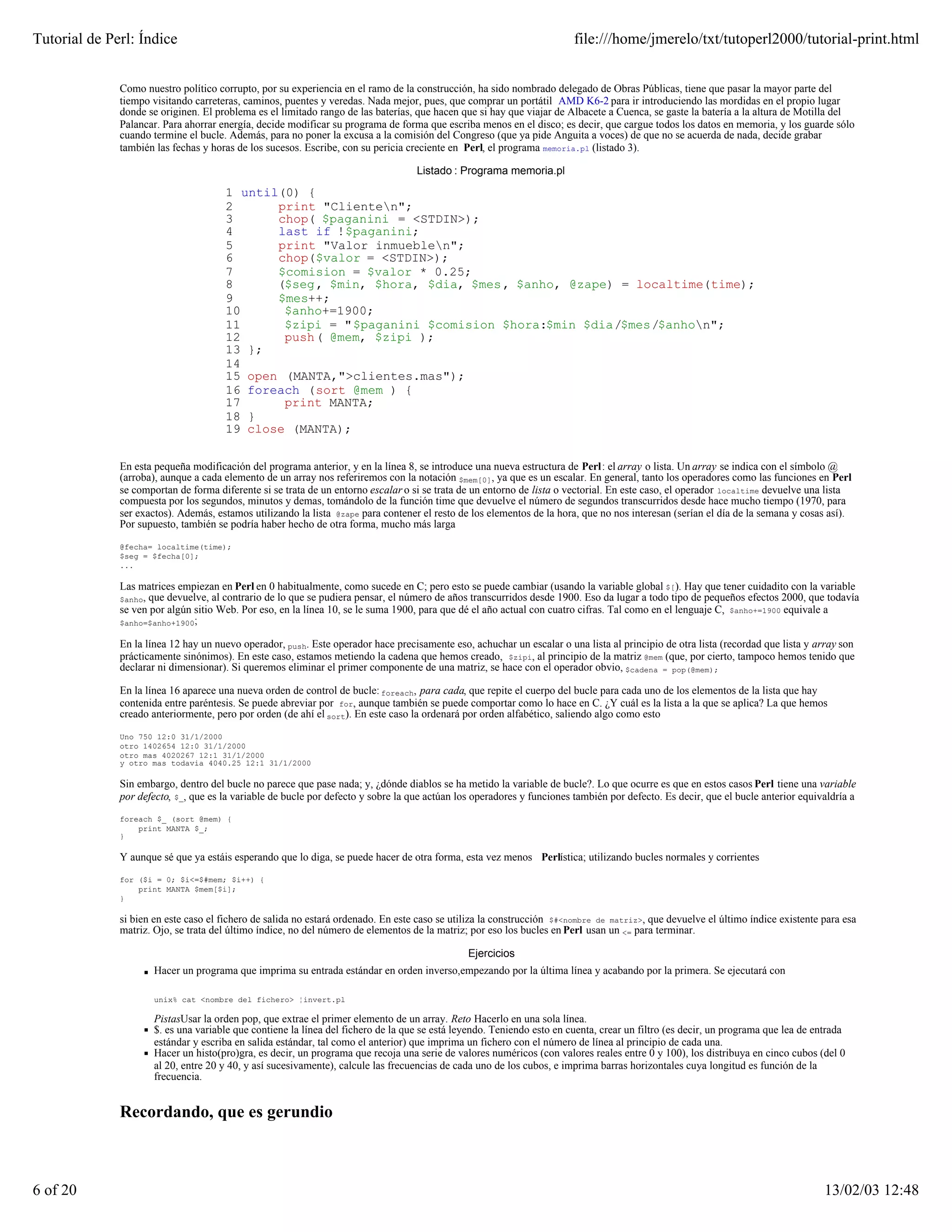 Tutorial de Perl: Índice                                                                                                 file:///home/jmerelo/txt/tutoperl2000/tutorial-print.html


              Como nuestro político corrupto, por su experiencia en el ramo de la construcción, ha sido nombrado delegado de Obras Públicas, tiene que pasar la mayor parte del
              tiempo visitando carreteras, caminos, puentes y veredas. Nada mejor, pues, que comprar un portátil AMD K6-2 para ir introduciendo las mordidas en el propio lugar
              donde se originen. El problema es el limitado rango de las baterías, que hacen que si hay que viajar de Albacete a Cuenca, se gaste la batería a la altura de Motilla del
              Palancar. Para ahorrar energía, decide modificar su programa de forma que escriba menos en el disco; es decir, que cargue todos los datos en memoria, y los guarde sólo
              cuando termine el bucle. Además, para no poner la excusa a la comisión del Congreso (que ya pide Anguita a voces) de que no se acuerda de nada, decide grabar
              también las fechas y horas de los sucesos. Escribe, con su pericia creciente en Perl, el programa memoria.pl (listado 3).

                                                                                    Listado : Programa memoria.pl

                                       1 until(0) {
                                       2      print "Clienten";
                                       3      chop( $paganini = <STDIN>);
                                       4      last if !$paganini;
                                       5      print "Valor inmueblen";
                                       6      chop($valor = <STDIN>);
                                       7      $comision = $valor * 0.25;
                                       8      ($seg, $min, $hora, $dia, $mes, $anho, @zape) = localtime(time);
                                       9      $mes++;
                                       10      $anho+=1900;
                                       11      $zipi = "$paganini $comision $hora:$min $dia/$mes/$anhon";
                                       12      push( @mem, $zipi );
                                       13 };
                                       14
                                       15 open (MANTA,">clientes.mas");
                                       16 foreach (sort @mem ) {
                                       17      print MANTA;
                                       18 }
                                       19 close (MANTA);


              En esta pequeña modificación del programa anterior, y en la línea 8, se introduce una nueva estructura de Perl: el array o lista. Un array se indica con el símbolo @
              (arroba), aunque a cada elemento de un array nos referiremos con la notación $mem[0], ya que es un escalar. En general, tanto los operadores como las funciones en Perl
              se comportan de forma diferente si se trata de un entorno escalar o si se trata de un entorno de lista o vectorial. En este caso, el operador localtime devuelve una lista
              compuesta por los segundos, minutos y demas, tomándolo de la función time que devuelve el número de segundos transcurridos desde hace mucho tiempo (1970, para
              ser exactos). Además, estamos utilizando la lista @zape para contener el resto de los elementos de la hora, que no nos interesan (serían el día de la semana y cosas así).
              Por supuesto, también se podría haber hecho de otra forma, mucho más larga

              @fecha= localtime(time);
              $seg = $fecha[0];
              ...

              Las matrices empiezan en Perl en 0 habitualmente, como sucede en C; pero esto se puede cambiar (usando la variable global $[). Hay que tener cuidadito con la variable
              $anho,que devuelve, al contrario de lo que se pudiera pensar, el número de años transcurridos desde 1900. Eso da lugar a todo tipo de pequeños efectos 2000, que todavía
              se ven por algún sitio Web. Por eso, en la línea 10, se le suma 1900, para que dé el año actual con cuatro cifras. Tal como en el lenguaje C, $anho+=1900 equivale a
              $anho=$anho+1900;

              En la línea 12 hay un nuevo operador, push. Este operador hace precisamente eso, achuchar un escalar o una lista al principio de otra lista (recordad que lista y array son
              prácticamente sinónimos). En este caso, estamos metiendo la cadena que hemos creado, $zipi, al principio de la matriz @mem (que, por cierto, tampoco hemos tenido que
              declarar ni dimensionar). Si queremos eliminar el primer componente de una matriz, se hace con el operador obvio, $cadena = pop(@mem);

              En la línea 16 aparece una nueva orden de control de bucle: foreach, para cada, que repite el cuerpo del bucle para cada uno de los elementos de la lista que hay
              contenida entre paréntesis. Se puede abreviar por for, aunque también se puede comportar como lo hace en C. ¿Y cuál es la lista a la que se aplica? La que hemos
              creado anteriormente, pero por orden (de ahí el sort). En este caso la ordenará por orden alfabético, saliendo algo como esto

              Uno 750 12:0 31/1/2000
              otro 1402654 12:0 31/1/2000
              otro mas 4020267 12:1 31/1/2000
              y otro mas todavia 4040.25 12:1 31/1/2000

              Sin embargo, dentro del bucle no parece que pase nada; y, ¿dónde diablos se ha metido la variable de bucle?. Lo que ocurre es que en estos casos Perl tiene una variable
              por defecto, $_, que es la variable de bucle por defecto y sobre la que actúan los operadores y funciones también por defecto. Es decir, que el bucle anterior equivaldría a

              foreach $_ (sort @mem) {
                  print MANTA $_;
              }

              Y aunque sé que ya estáis esperando que lo diga, se puede hacer de otra forma, esta vez menos Perlística; utilizando bucles normales y corrientes

              for ($i = 0; $i<=$#mem; $i++) {
                  print MANTA $mem[$i];
              }

              si bien en este caso el fichero de salida no estará ordenado. En este caso se utiliza la construcción $#<nombre de matriz>, que devuelve el último índice existente para esa
              matriz. Ojo, se trata del último índice, no del número de elementos de la matriz; por eso los bucles en Perl usan un <= para terminar.

                                                                                                Ejercicios
                       Hacer un programa que imprima su entrada estándar en orden inverso,empezando por la última línea y acabando por la primera. Se ejecutará con

                       unix% cat <nombre del fichero> ¦invert.pl

                       PistasUsar la orden pop, que extrae el primer elemento de un array. Reto Hacerlo en una sola línea.
                       $. es una variable que contiene la línea del fichero de la que se está leyendo. Teniendo esto en cuenta, crear un filtro (es decir, un programa que lea de entrada
                       estándar y escriba en salida estándar, tal como el anterior) que imprima un fichero con el número de línea al principio de cada una.
                       Hacer un histo(pro)gra, es decir, un programa que recoja una serie de valores numéricos (con valores reales entre 0 y 100), los distribuya en cinco cubos (del 0
                       al 20, entre 20 y 40, y así sucesivamente), calcule las frecuencias de cada uno de los cubos, e imprima barras horizontales cuya longitud es función de la
                       frecuencia.


              Recordando, que es gerundio



6 of 20                                                                                                                                                                             13/02/03 12:48
 