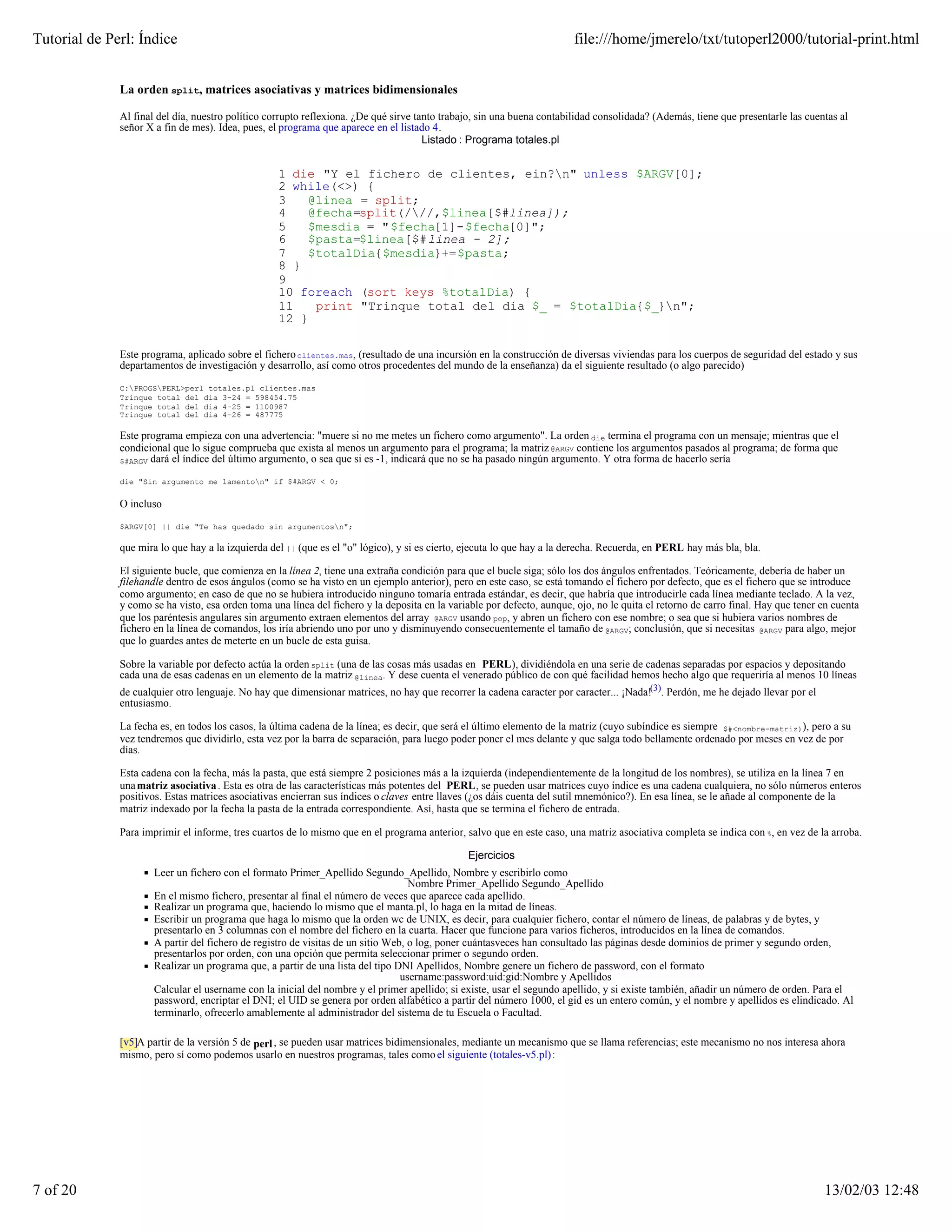 Tutorial de Perl: Índice                                                                                                file:///home/jmerelo/txt/tutoperl2000/tutorial-print.html


              La orden split, matrices asociativas y matrices bidimensionales

              Al final del día, nuestro político corrupto reflexiona. ¿De qué sirve tanto trabajo, sin una buena contabilidad consolidada? (Además, tiene que presentarle las cuentas al
              señor X a fin de mes). Idea, pues, el programa que aparece en el listado 4.
                                                                                      Listado : Programa totales.pl


                                                   1 die "Y el fichero de clientes, ein?n" unless $ARGV[0];
                                                   2 while(<>) {
                                                   3   @linea = split;
                                                   4   @fecha=split(///,$linea[$#linea]);
                                                   5   $mesdia = "$fecha[1]-$fecha[0]";
                                                   6   $pasta=$linea[$#linea - 2];
                                                   7   $totalDia{$mesdia}+=$pasta;
                                                   8 }
                                                   9
                                                   10 foreach (sort keys %totalDia) {
                                                   11   print "Trinque total del dia $_ = $totalDia{$_}n";
                                                   12 }

              Este programa, aplicado sobre el fichero clientes.mas, (resultado de una incursión en la construcción de diversas viviendas para los cuerpos de seguridad del estado y sus
              departamentos de investigación y desarrollo, así como otros procedentes del mundo de la enseñanza) da el siguiente resultado (o algo parecido)

              C:PROGSPERL>perl totales.pl clientes.mas
              Trinque total del dia 3-24 = 598454.75
              Trinque total del dia 4-25 = 1100987
              Trinque total del dia 4-26 = 487775

              Este programa empieza con una advertencia: "muere si no me metes un fichero como argumento". La orden die termina el programa con un mensaje; mientras que el
              condicional que lo sigue comprueba que exista al menos un argumento para el programa; la matriz @ARGV contiene los argumentos pasados al programa; de forma que
              $#ARGV dará el índice del último argumento, o sea que si es -1, indicará que no se ha pasado ningún argumento. Y otra forma de hacerlo sería

              die "Sin argumento me lamenton" if $#ARGV < 0;


              O incluso

              $ARGV[0] || die "Te has quedado sin argumentosn";

              que mira lo que hay a la izquierda del || (que es el "o" lógico), y si es cierto, ejecuta lo que hay a la derecha. Recuerda, en PERL hay más bla, bla.

              El siguiente bucle, que comienza en la línea 2, tiene una extraña condición para que el bucle siga; sólo los dos ángulos enfrentados. Teóricamente, debería de haber un
              filehandle dentro de esos ángulos (como se ha visto en un ejemplo anterior), pero en este caso, se está tomando el fichero por defecto, que es el fichero que se introduce
              como argumento; en caso de que no se hubiera introducido ninguno tomaría entrada estándar, es decir, que habría que introducirle cada línea mediante teclado. A la vez,
              y como se ha visto, esa orden toma una línea del fichero y la deposita en la variable por defecto, aunque, ojo, no le quita el retorno de carro final. Hay que tener en cuenta
              que los paréntesis angulares sin argumento extraen elementos del array @ARGV usando pop, y abren un fichero con ese nombre; o sea que si hubiera varios nombres de
              fichero en la línea de comandos, los iría abriendo uno por uno y disminuyendo consecuentemente el tamaño de @ARGV; conclusión, que si necesitas @ARGV para algo, mejor
              que lo guardes antes de meterte en un bucle de esta guisa.

              Sobre la variable por defecto actúa la orden split (una de las cosas más usadas en PERL), dividiéndola en una serie de cadenas separadas por espacios y depositando
              cada una de esas cadenas en un elemento de la matriz @linea. Y dese cuenta el venerado público de con qué facilidad hemos hecho algo que requeriría al menos 10 líneas
              de cualquier otro lenguaje. No hay que dimensionar matrices, no hay que recorrer la cadena caracter por caracter... ¡Nada!(3). Perdón, me he dejado llevar por el
              entusiasmo.

              La fecha es, en todos los casos, la última cadena de la línea; es decir, que será el último elemento de la matriz (cuyo subíndice es siempre $#<nombre-matriz)), pero a su
              vez tendremos que dividirlo, esta vez por la barra de separación, para luego poder poner el mes delante y que salga todo bellamente ordenado por meses en vez de por
              días.

              Esta cadena con la fecha, más la pasta, que está siempre 2 posiciones más a la izquierda (independientemente de la longitud de los nombres), se utiliza en la línea 7 en
              una matriz asociativa . Esta es otra de las características más potentes del PERL, se pueden usar matrices cuyo índice es una cadena cualquiera, no sólo números enteros
              positivos. Estas matrices asociativas encierran sus índices o claves entre llaves (¿os dáis cuenta del sutil mnemónico?). En esa línea, se le añade al componente de la
              matriz indexado por la fecha la pasta de la entrada correspondiente. Así, hasta que se termina el fichero de entrada.

              Para imprimir el informe, tres cuartos de lo mismo que en el programa anterior, salvo que en este caso, una matriz asociativa completa se indica con %, en vez de la arroba.

                                                                                                Ejercicios
                      Leer un fichero con el formato Primer_Apellido Segundo_Apellido, Nombre y escribirlo como
                                                                                   Nombre Primer_Apellido Segundo_Apellido
                      En el mismo fichero, presentar al final el número de veces que aparece cada apellido.
                      Realizar un programa que, haciendo lo mismo que el manta.pl, lo haga en la mitad de líneas.
                      Escribir un programa que haga lo mismo que la orden wc de UNIX, es decir, para cualquier fichero, contar el número de líneas, de palabras y de bytes, y
                      presentarlo en 3 columnas con el nombre del fichero en la cuarta. Hacer que funcione para varios ficheros, introducidos en la línea de comandos.
                      A partir del fichero de registro de visitas de un sitio Web, o log, poner cuántasveces han consultado las páginas desde dominios de primer y segundo orden,
                      presentarlos por orden, con una opción que permita seleccionar primer o segundo orden.
                      Realizar un programa que, a partir de una lista del tipo DNI Apellidos, Nombre genere un fichero de password, con el formato
                                                                                 username:password:uid:gid:Nombre y Apellidos
                      Calcular el username con la inicial del nombre y el primer apellido; si existe, usar el segundo apellido, y si existe también, añadir un número de orden. Para el
                      password, encriptar el DNI; el UID se genera por orden alfabético a partir del número 1000, el gid es un entero común, y el nombre y apellidos es elindicado. Al
                      terminarlo, ofrecerlo amablemente al administrador del sistema de tu Escuela o Facultad.

              [v5]A partir de la versión 5 de perl , se pueden usar matrices bidimensionales, mediante un mecanismo que se llama referencias; este mecanismo no nos interesa ahora
              mismo, pero sí como podemos usarlo en nuestros programas, tales como el siguiente (totales-v5.pl) :




7 of 20                                                                                                                                                                            13/02/03 12:48
 