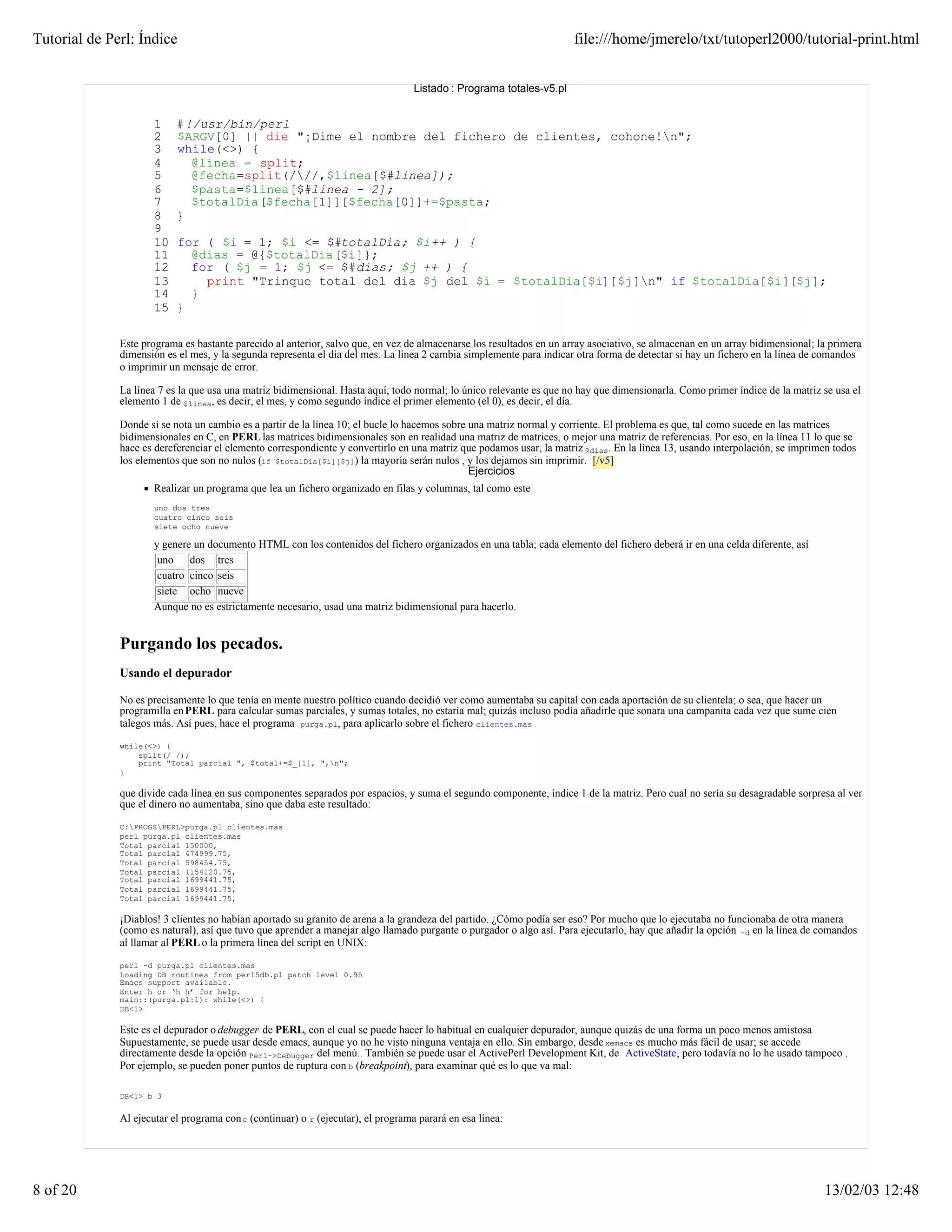 Tutorial de Perl: Índice                                                                                              file:///home/jmerelo/txt/tutoperl2000/tutorial-print.html


                                                                                   Listado : Programa totales-v5.pl


                      1    # !/usr/bin/perl
                      2    $ARGV[0] || die "¡Dime el nombre del fichero de clientes, cohone!n";
                      3    while(<>) {
                      4       @linea = split;
                      5       @fecha=split(///,$linea[$#linea]);
                      6       $pasta=$linea[$#linea - 2];
                      7       $totalDia[$fecha[1]][$fecha[0]]+=$pasta;
                      8    }
                      9
                      10   for ( $i = 1; $i <= $#totalDia; $i++ ) {
                      11     @dias = @{$totalDia[$i]};
                      12     for ( $j = 1; $j <= $#dias; $j ++ ) {
                      13       print "Trinque total del dia $j del $i = $totalDia[$i][$j]n" if $totalDia[$i][$j];
                      14     }
                      15   }

              Este programa es bastante parecido al anterior, salvo que, en vez de almacenarse los resultados en un array asociativo, se almacenan en un array bidimensional; la primera
              dimensión es el mes, y la segunda representa el día del mes. La línea 2 cambia simplemente para indicar otra forma de detectar si hay un fichero en la línea de comandos
              o imprimir un mensaje de error.

              La línea 7 es la que usa una matriz bidimensional. Hasta aquí, todo normal; lo único relevante es que no hay que dimensionarla. Como primer índice de la matriz se usa el
              elemento 1 de $linea, es decir, el mes, y como segundo índice el primer elemento (el 0), es decir, el día.

              Donde sí se nota un cambio es a partir de la línea 10; el bucle lo hacemos sobre una matriz normal y corriente. El problema es que, tal como sucede en las matrices
              bidimensionales en C, en PERL las matrices bidimensionales son en realidad una matriz de matrices, o mejor una matriz de referencias. Por eso, en la línea 11 lo que se
              hace es dereferenciar el elemento correspondiente y convertirlo en una matriz que podamos usar, la matriz @dias. En la línea 13, usando interpolación, se imprimen todos
              los elementos que son no nulos (if $totalDia[$i][$j]) la mayoría serán nulos , y los dejamos sin imprimir. [/v5]
                                                                                               Ejercicios
                      Realizar un programa que lea un fichero organizado en filas y columnas, tal como este
                      uno dos tres
                      cuatro cinco seis
                      siete ocho nueve

                      y genere un documento HTML con los contenidos del fichero organizados en una tabla; cada elemento del fichero deberá ir en una celda diferente, así
                       uno    dos tres
                       cuatro cinco seis
                       siete ocho nueve
                      Aunque no es estrictamente necesario, usad una matriz bidimensional para hacerlo.


              Purgando los pecados.
              Usando el depurador

              No es precisamente lo que tenía en mente nuestro político cuando decidió ver como aumentaba su capital con cada aportación de su clientela; o sea, que hacer un
              programilla en PERL para calcular sumas parciales, y sumas totales, no estaría mal; quizás incluso podía añadirle que sonara una campanita cada vez que sume cien
              talegos más. Así pues, hace el programa purga.pl, para aplicarlo sobre el fichero clientes.mas

              while(<>) {
                  split(/ /);
                  print "Total parcial ", $total+=$_[1], ",n";
              }

              que divide cada línea en sus componentes separados por espacios, y suma el segundo componente, índice 1 de la matriz. Pero cual no sería su desagradable sorpresa al ver
              que el dinero no aumentaba, sino que daba este resultado:

              C:PROGSPERL>purga.pl clientes.mas
              perl purga.pl clientes.mas
              Total parcial 150000,
              Total parcial 474999.75,
              Total parcial 598454.75,
              Total parcial 1154120.75,
              Total parcial 1699441.75,
              Total parcial 1699441.75,
              Total parcial 1699441.75,

              ¡Diablos! 3 clientes no habían aportado su granito de arena a la grandeza del partido. ¿Cómo podía ser eso? Por mucho que lo ejecutaba no funcionaba de otra manera
              (como es natural), así que tuvo que aprender a manejar algo llamado purgante o purgador o algo así. Para ejecutarlo, hay que añadir la opción -d en la línea de comandos
              al llamar al PERL o la primera línea del script en UNIX:

              perl -d purga.pl clientes.mas
              Loading DB routines from perl5db.pl patch level 0.95
              Emacs support available.
              Enter h or ‘h h’ for help.
              main::(purga.pl:1): while(<>) {
              DB<1>

              Este es el depurador o debugger de PERL, con el cual se puede hacer lo habitual en cualquier depurador, aunque quizás de una forma un poco menos amistosa
              Supuestamente, se puede usar desde emacs, aunque yo no he visto ninguna ventaja en ello. Sin embargo, desde xemacs es mucho más fácil de usar; se accede
              directamente desde la opción Perl->Debugger del menú.. También se puede usar el ActivePerl Development Kit, de ActiveState, pero todavía no lo he usado tampoco .
              Por ejemplo, se pueden poner puntos de ruptura con b (breakpoint), para examinar qué es lo que va mal:

              DB<1> b 3


              Al ejecutar el programa con c (continuar) o r (ejecutar), el programa parará en esa línea:




8 of 20                                                                                                                                                                        13/02/03 12:48
 