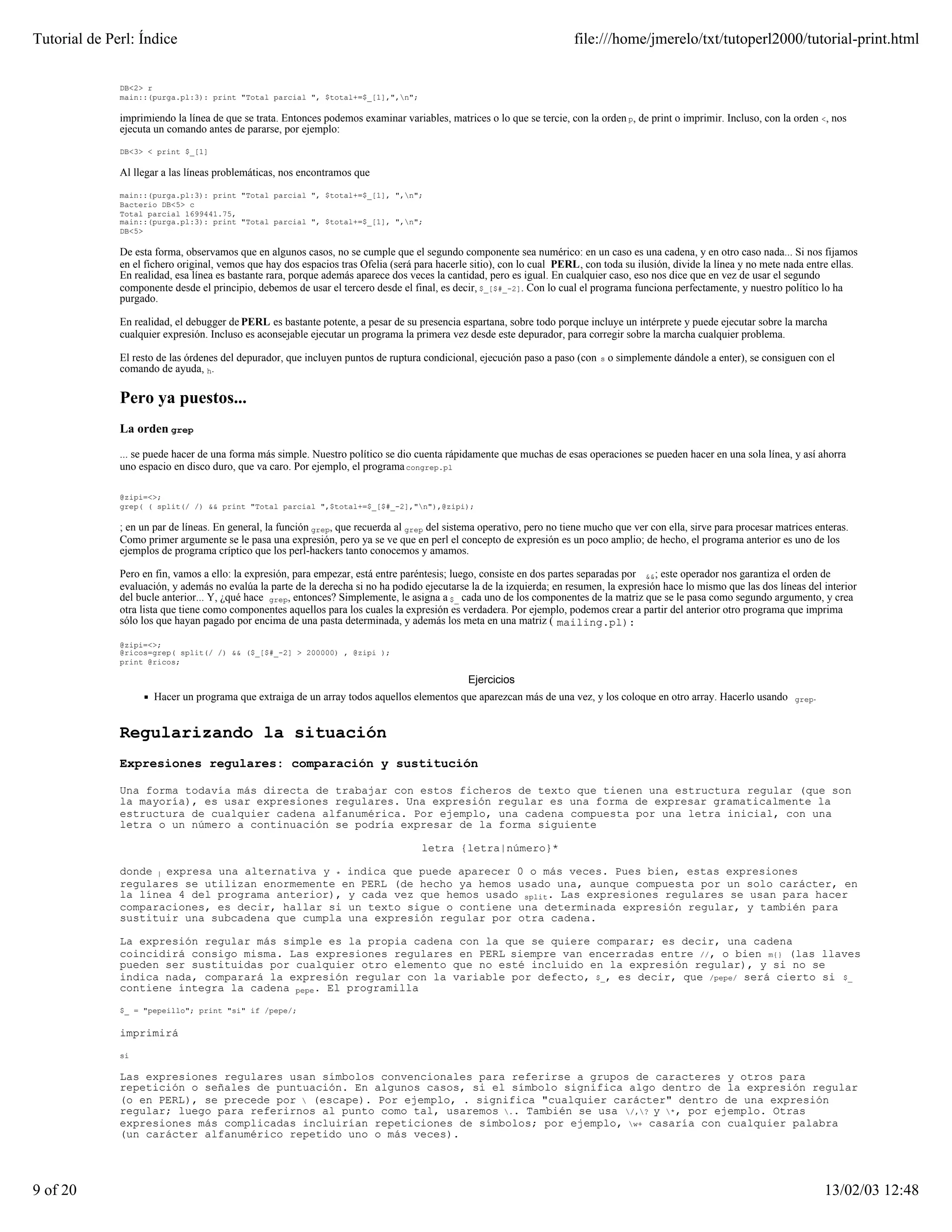 Tutorial de Perl: Índice                                                                                                file:///home/jmerelo/txt/tutoperl2000/tutorial-print.html


              DB<2> r
              main::(purga.pl:3): print "Total parcial ", $total+=$_[1],",n";

              imprimiendo la línea de que se trata. Entonces podemos examinar variables, matrices o lo que se tercie, con la orden p, de print o imprimir. Incluso, con la orden <, nos
              ejecuta un comando antes de pararse, por ejemplo:

              DB<3> < print $_[1]

              Al llegar a las líneas problemáticas, nos encontramos que

              main::(purga.pl:3): print "Total parcial ", $total+=$_[1], ",n";
              Bacterio DB<5> c
              Total parcial 1699441.75,
              main::(purga.pl:3): print "Total parcial ", $total+=$_[1], ",n";
              DB<5>

              De esta forma, observamos que en algunos casos, no se cumple que el segundo componente sea numérico: en un caso es una cadena, y en otro caso nada... Si nos fijamos
              en el fichero original, vemos que hay dos espacios tras Ofelia (será para hacerle sitio), con lo cual PERL, con toda su ilusión, divide la línea y no mete nada entre ellas.
              En realidad, esa línea es bastante rara, porque además aparece dos veces la cantidad, pero es igual. En cualquier caso, eso nos dice que en vez de usar el segundo
              componente desde el principio, debemos de usar el tercero desde el final, es decir, $_[$#_-2]. Con lo cual el programa funciona perfectamente, y nuestro político lo ha
              purgado.

              En realidad, el debugger de PERL es bastante potente, a pesar de su presencia espartana, sobre todo porque incluye un intérprete y puede ejecutar sobre la marcha
              cualquier expresión. Incluso es aconsejable ejecutar un programa la primera vez desde este depurador, para corregir sobre la marcha cualquier problema.

              El resto de las órdenes del depurador, que incluyen puntos de ruptura condicional, ejecución paso a paso (con   s   o simplemente dándole a enter), se consiguen con el
              comando de ayuda, h.

              Pero ya puestos...
              La orden grep

              ... se puede hacer de una forma más simple. Nuestro político se dio cuenta rápidamente que muchas de esas operaciones se pueden hacer en una sola línea, y así ahorra
              uno espacio en disco duro, que va caro. Por ejemplo, el programa congrep.pl

              @zipi=<>;
              grep( ( split(/ /) && print "Total parcial ",$total+=$_[$#_-2],"n"),@zipi);

              ; en un par de líneas. En general, la función grep, que recuerda al grep del sistema operativo, pero no tiene mucho que ver con ella, sirve para procesar matrices enteras.
              Como primer argumente se le pasa una expresión, pero ya se ve que en perl el concepto de expresión es un poco amplio; de hecho, el programa anterior es uno de los
              ejemplos de programa críptico que los perl-hackers tanto conocemos y amamos.

              Pero en fin, vamos a ello: la expresión, para empezar, está entre paréntesis; luego, consiste en dos partes separadas por &&; este operador nos garantiza el orden de
              evaluación, y además no evalúa la parte de la derecha si no ha podido ejecutarse la de la izquierda; en resumen, la expresión hace lo mismo que las dos líneas del interior
              del bucle anterior... Y, ¿qué hace grep, entonces? Simplemente, le asigna a $_ cada uno de los componentes de la matriz que se le pasa como segundo argumento, y crea
              otra lista que tiene como componentes aquellos para los cuales la expresión es verdadera. Por ejemplo, podemos crear a partir del anterior otro programa que imprima
              sólo los que hayan pagado por encima de una pasta determinada, y además los meta en una matriz ( mailing.pl):

              @zipi=<>;
              @ricos=grep( split(/ /) && ($_[$#_-2] > 200000) , @zipi );
              print @ricos;

                                                                                               Ejercicios
                      Hacer un programa que extraiga de un array todos aquellos elementos que aparezcan más de una vez, y los coloque en otro array. Hacerlo usando         grep.



              Regularizando la situación
              Expresiones regulares: comparación y sustitución

              Una forma todavía más directa de trabajar con estos ficheros de texto que tienen una estructura regular (que son
              la mayoría), es usar expresiones regulares. Una expresión regular es una forma de expresar gramaticalmente la
              estructura de cualquier cadena alfanumérica. Por ejemplo, una cadena compuesta por una letra inicial, con una
              letra o un número a continuación se podría expresar de la forma siguiente

                                                                                    letra {letra|número}*

              donde | expresa una alternativa y * indica que puede aparecer 0 o más veces. Pues bien, estas expresiones
              regulares se utilizan enormemente en PERL (de hecho ya hemos usado una, aunque compuesta por un solo carácter, en
              la línea 4 del programa anterior), y cada vez que hemos usado split. Las expresiones regulares se usan para hacer
              comparaciones, es decir, hallar si un texto sigue o contiene una determinada expresión regular, y también para
              sustituir una subcadena que cumpla una expresión regular por otra cadena.

              La expresión regular más simple es la propia cadena con la que se quiere comparar; es decir, una cadena
              coincidirá consigo misma. Las expresiones regulares en PERL siempre van encerradas entre //, o bien m{} (las llaves
              pueden ser sustituidas por cualquier otro elemento que no esté incluido en la expresión regular), y si no se
              indica nada, comparará la expresión regular con la variable por defecto, $_, es decir, que /pepe/ será cierto si $_
              contiene íntegra la cadena pepe. El programilla

              $_ = "pepeillo"; print "si" if /pepe/;


              imprimirá

              si

              Las expresiones regulares usan símbolos convencionales para referirse a grupos de caracteres y otros para
              repetición o señales de puntuación. En algunos casos, si el símbolo significa algo dentro de la expresión regular
              (o en PERL), se precede por  (escape). Por ejemplo, . significa "cualquier carácter" dentro de una expresión
              regular; luego para referirnos al punto como tal, usaremos .. También se usa /,? y *, por ejemplo. Otras
              expresiones más complicadas incluirían repeticiones de símbolos; por ejemplo, w+ casaría con cualquier palabra
              (un carácter alfanumérico repetido uno o más veces).




9 of 20                                                                                                                                                                             13/02/03 12:48
 
