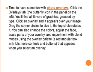  Time to have some fun with photo overlays. Click the
Overlays tab (the butterfly icon in the panel on the
left). You’ll find all flavors of graphics, grouped by
type. Click an overlay and it appears over your image.
Drag the corner circles to size it; the top circle rotates
it. You can also change the colors, adjust the fade,
erase parts of your overlay, and experiment with blend
modes using the overlay palette (a rectangular box
with lots more controls and buttons) that appears
when you select an overlay.
 