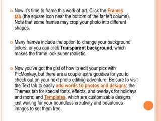  Now it’s time to frame this work of art. Click the Frames
tab (the square icon near the bottom of the far left column).
Note that some frames may crop your photo into different
shapes.
 Many frames include the option to change your background
colors, or you can click Transparent background, which
makes the frame look super realistic.
 Now you’ve got the gist of how to edit your pics with
PicMonkey, but there are a couple extra goodies for you to
check out on your next photo editing adventure. Be sure to visit
the Text tab to easily add words to photos and designs; the
Themes tab for special fonts, effects, and overlays for holidays
and more; and Templates, which are customizable designs
just waiting for your boundless creativity and beauteous
images to set them free.
 