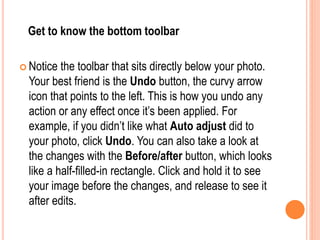 Get to know the bottom toolbar
 Notice the toolbar that sits directly below your photo.
Your best friend is the Undo button, the curvy arrow
icon that points to the left. This is how you undo any
action or any effect once it’s been applied. For
example, if you didn’t like what Auto adjust did to
your photo, click Undo. You can also take a look at
the changes with the Before/after button, which looks
like a half-filled-in rectangle. Click and hold it to see
your image before the changes, and release to see it
after edits.
 