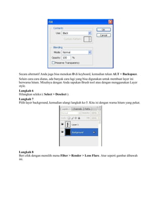 Secara alternatif Anda juga bisa menekan D di keyboard, kemudian tekan ALT + Backspace. 
Selain cara-cara diatas, ada banyak cara lagi yang bisa digunakan untuk membuat layer ini 
berwarna hitam. Misalnya dengan Anda sapukan Brush tool atau dengan menggunakan Layer 
style. 
Langkah 6 
Hilangkan seleksi ( Select > Deselect ). 
Langkah 7 
Pilih layer background, kemudian ulangi langkah ke-5. Kita isi dengan warna hitam yang pekat. 
Langkah 8 
Beri efek dengan memilih menu Filter > Render > Lens Flare. Atur seperti gambar dibawah 
ini. 
 