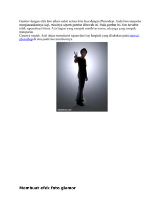 Gambar dengan efek foto siluet sudah selesai kita buat dengan Photoshop. Anda bisa mencoba 
mengkreasikannya lagi, misalnya seperti gambar dibawah ini. Pada gambar ini, foto tersebut 
tidak sepenuhnya hitam. Ada bagian yang nampak masih berwarna, ada juga yang nampak 
transparan. 
Caranya mudah. Asal Anda memahami tujuan dari tiap langkah yang dilakukan pada tutorial 
photoshop di atas pasti bisa membuatnya. 
Membuat efek foto glamor 
 