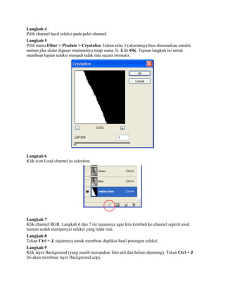 Langkah 4 
Pilih channel hasil seleksi pada palet channel. 
Langkah 5 
Pilih menu Filter > Pixelate > Crystalize. Isikan nilai 3 (ukurannya bisa disesuaikan sendiri, 
namun jika slider digeser minimalnya tetap cuma 3). Klik OK. Tujuan langkah ini untuk 
membuat tepian seleksi menjadi tidak rata secara otomatis. 
Langkah 6 
Klik icon Load channel as selection. 
Langkah 7 
Klik channel RGB. Langkah 6 dan 7 ini tujuannya agar kita kembali ke channel seperti awal 
namun sudah mempunyai seleksi yang tidak rata. 
Langkah 8 
Tekan Ctrl + J, tujuannya untuk membuat duplikat hasil potongan seleksi. 
Langkah 9 
Klik layer Background (yang masih merupakan foto asli dan belum dipotong). Tekan Ctrl + J. 
Ini akan membuat layer Background copy. 
 