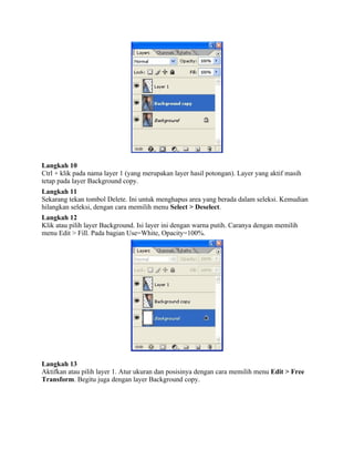 Langkah 10 
Ctrl + klik pada nama layer 1 (yang merupakan layer hasil potongan). Layer yang aktif masih 
tetap pada layer Background copy. 
Langkah 11 
Sekarang tekan tombol Delete. Ini untuk menghapus area yang berada dalam seleksi. Kemudian 
hilangkan seleksi, dengan cara memilih menu Select > Deselect. 
Langkah 12 
Klik atau pilih layer Background. Isi layer ini dengan warna putih. Caranya dengan memilih 
menu Edit > Fill. Pada bagian Use=White, Opacity=100%. 
Langkah 13 
Aktifkan atau pilih layer 1. Atur ukuran dan posisinya dengan cara memilih menu Edit > Free 
Transform. Begitu juga dengan layer Background copy. 
 