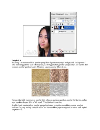 Langkah 6 
Sekarang kita membutuhkan gambar yang akan digunakan sebagai background. Background / 
latar belakang gambar akan lebih sesuai jika menggunakan gambar yang sifatnya tile (terdiri dari 
susunan gambar-gambar kecil). Misalnya seperti gambar dibawah ini. 
Namun jika tidak mempunyai gambar lain, silahkan gunakan gambar-gambar berikut ini, sudah 
saya buatkan ukuran 1024 x 768 pixel; 72 dpi dalam format jpg. 
Setelah Anda mendapatkan gambar yang diinginkan, kemudian masukkan gambar tersebut 
kedalam fle yang sedang kita edit tadi. Cara memasukkan juga menggunakan move tool, seperti 
langkah ke-3. 
 